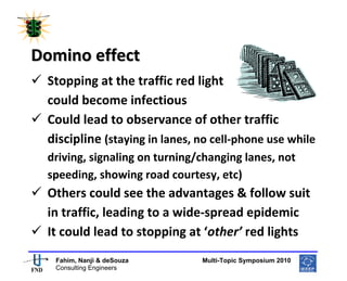  
 




Domino effect  
    Stopping at the traffic red light 
    could become infectious 
    Could lead to observance of other traffic 
    discipline (staying in lanes, no cell‐phone use while 
    driving, signaling on turning/changing lanes, not 
    speeding, showing road courtesy, etc)  
    Others could see the advantages & follow suit 
    in traffic, leading to a wide‐spread epidemic 
    It could lead to stopping at ‘other’ red lights 
                                                       
     Fahim, Nanji & deSouza           Multi-Topic Symposium 2010
     Consulting Engineers
 