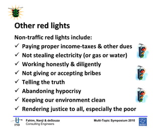  
 




Other red lights 
Non‐traffic red lights include: 
  Paying proper income‐taxes & other dues 
  Not stealing electricity (or gas or water) 
  Working honestly & diligently 
  Not giving or accepting bribes 
  Telling the truth 
  Abandoning hypocrisy 
  Keeping our environment clean 
  Rendering justice to all, especially the poor 
                                                      
    Fahim, Nanji & deSouza           Multi-Topic Symposium 2010
    Consulting Engineers
 