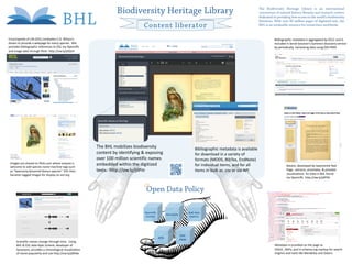Biodiversity Heritage Library                                                                            The Biodiversity Heritage Library is an international
                                                                                                                                                                                                        consortium of natural history libraries and research centers
                                                                                                                                                                                                        dedicated to providing free access to the world’s biodiversity
                                                                                                                                                                                                        literature. With over 40 million pages of digitized text, the
                                                                                                            Content liberator                                                                           BHL is an invaluable resource for researchers worldwide.


    Encyclopedia of Life (EOL) embodies E.O. Wilson's                                                                                                                                                              Bibliographic metadata is aggregated by OCLC and is
    dream to provide a webpage for every species. BHL                                                                                                                                                              included in Serial Solution’s Summon discovery service
    provides bibliographic references to EOL via OpenURL                                                                                                                                                           by periodically harvesting data using OAI-PMH
    and image data through flickr: http://ow.ly/jdQUh




                                                                                 The BHL mobilizes biodiversity                                      Bibliographic metadata is available
                                                                                 content by identifying & exposing                                   for download in a variety of
                                                                                 over 100 million scientific names                                   formats (MODS, BibTex, EndNote)
     Images are shared on flickr.com where anyone is                             embedded within the digitized
     welcome to add species name machine tags such
                                                                                                                                                     for individual items, and for all                                       Biostor, developed by taxonomist Rod
     as “taxonomy:binomial=Genus species”. EOL then                              texts. http://ow.ly/jdPin                                           items in bulk as .csv or via API                                        Page, extracts, annotates, & provides
     harvests tagged images for display on eol.org                                                                                                                                                                           visualizations for data in BHL found
                                                                                                                                                                                                                             via OpenURL http://ow.ly/jdPH6


                                                                                                              Open Data Policy

                                                                                                          OpenURL                                Bulk data
                                                                                                                             Microdata
                                                                                                          resolver                                exports




                                                                                                                                         OAI-
                                                                                                                      APIs
                                                                                                                                         PMH
           Scientific names change through time. Using
           BHL & EOL data Ryan Schenk, developer of                                                                                                                                                                  Metadata is provided on the page as
           Synynyms, provides a chronological visualization                                                                                                                                                          COinS , RDFa, and in schema.org markup for search
           of name popularity and use http://ow.ly/jdRdw                                                                                                                                                             engines and tools like Mendeley and Zotero.

Bianca Crowley, Collections Coordinator, Biodiversity Heritage Library/Smithsonian Libraries          Keri Thompson, Digital Projects Librarian, Smithsonian Libraries   Constance Rinaldo, Librarian of the Ernst Mayr Library Museum of Comparative Zoology, Harvard University
 
