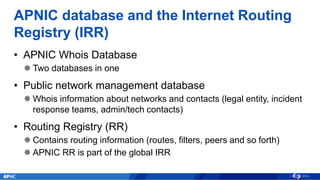 APNIC database and the Internet Routing
Registry (IRR)
• APNIC Whois Database
 Two databases in one
• Public network mana...