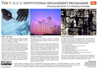The program has evolved from an off-the-shelf approach to a more tailored and yet
fluid idea of what constitutes ‘an engagement,’ with a more fluid and less
hierarchical structure for delivery. We now define an IE as ‘any supported activity
that benefits one institution (or self-contained group of institutions) either solely or
primarily,’ and we categorise activities under the following headings:
THE INSTITUTIONAL ENGAGEMENT PROGRAMME
changing approaches to a changing landscape
Phase 1: 2011-2013
Martin Donnelly
Digital Curation Centre
University of Edinburgh
martin.donnelly@ed.ac.uk
Twitter: @mkdDCC
Further reading: “A Maturing Process of Engagement: Raising Data Capabilities in UK Higher Education” by Pryor, G. (2013),
International Journal of Digital Curation, Vol. 8 No. 2, and “Reshaping the DCC Institutional Engagement programme” by Jones, S.,
Rans, J., Sisu, D. and Whyte, A. (2014) International Digital Curation Conference, San Francisco, CA. (www.dcc.ac.uk)
This work is licensed under the
Creative Commons Attribution
2.5 UK: Scotland License.
Redesign / reorganise Phase 2: 2013 onwards…
Formed in 2004, the Digital Curation Centre (DCC) is a national
support service and centre of expertise in digital preservation
and data management, distributed between three UK
universities: Edinburgh, Bath and Glasgow.
Increased funder expectations for functioning research data
management infrastructures have obliged institutions to take
action in order to assess and improve their data capabilities.
While some have been quick off the mark, galvanised by pro-
active senior management, others have been slower to engage
with the new requirements in a centralised way, obliging staff
further down decision-making chains to act independently.
Between 2011 and 2013 the DCC received special funding from
the Higher Education Funding Council for England to work in
collaboration with twenty higher education institutions via a
programme of institutional engagements (IEs). Our goal was to
improve institutional data-related services and capabilities,
synthesising the lessons learned to identify and promote
transferable lessons and approaches to benefit the wider sector.
Upon conclusion of the original IE programme, we gained
continuation funding from our core sponsors, Jisc, to work with
another cohort of universities, no longer as a pilot but as a core strand
of the DCC’s work.
Institutions have rightly understood research data management as a
‘hybrid’ activity, and many have assembled multi-functional working
groups or task forces to tackle it in a holistic fashion, usually with a
senior champion providing resources and driving the changes through
approval channels; our engagements generally involve close
interaction with stakeholders from a variety of business areas.
Rather than offering a flat 60 days’ pro bono support, as was the case
in Phase 1, we now discuss detailed requirements with the institution
from the outset, identifying deliverables and key indicators of success,
and laying out a bespoke workplan informed by previous experience.
As well as changing the delivery side of the work, we also streamlined
the way in which it is managed and coordinated. Management of the
programme is now ‘striped’ across three senior institutional support
officers, each with responsibility for a specific aspect of the work:
definition, delivery, and synthesis.
ACT = Managing active data
ADV = General advice and support e.g. initial planning meetings
BUS = Business plan and sustainability
CAT = Data catalogues and metadata advice
DMP = Data management planning
HAN = Data selection and handover (inc. external repository selection)
POL = RDM policy, strategy and roadmaps
REP = Data repositories (inc. workflows, requirements and platform capabilities)
TRA = Guidance/ advocacy, training and support
We aim to keep in touch with institutions from the first IE cohort, offering them a
flat 5 days’ pro bono support each year. In doing this we can maintain the
relationships we have developed, and remain well positioned to respond to new
challenges that require broader, coordinated approaches to their solution.
 