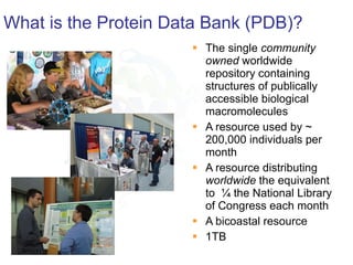 What is the Protein Data Bank (PDB)? The single  community owned  worldwide repository containing structures of publically accessible biological macromolecules A resource used by ~ 200,000 individuals per month A resource distributing  worldwide  the equivalent to  ¼ the National Library of Congress each month A bicoastal resource 1TB 3/31/11 