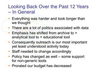Looking Back Over the Past 12 Years – In General Everything was harder and took longer than we thought There are a lot of politics associated with data Emphasis has shifted from archive to + analytical tool to + educational tool Consequently outreach is our most important yet least understood activity today Staff needed to change accordingly Policy has changed as well – some support for non-generic tools Prorated our budget has decreased  