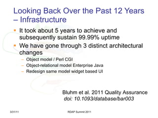 Looking Back Over the Past 12 Years – Infrastructure It took about 5 years to achieve and subsequently sustain 99.99% uptime We have gone through 3 distinct architectural changes Object model / Perl CGI Object-relational model Enterprise Java Redesign same model widget based UI 3/31/11 RDAP Summit 2011 Bluhm et al. 2011 Quality Assurance doi: 10.1093/database/bar003 