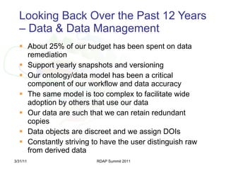 Looking Back Over the Past 12 Years – Data & Data Management About 25% of our budget has been spent on data remediation Support yearly snapshots and versioning Our ontology/data model has been a critical component of our workflow and data accuracy  The same model is too complex to facilitate wide adoption by others that use our data Our data are such that we can retain redundant copies Data objects are discreet and we assign DOIs Constantly striving to have the user distinguish raw from derived data 3/31/11 RDAP Summit 2011 