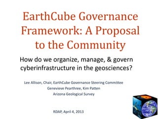 EarthCube Governance
Framework: A Proposal
   to the Community
How do we organize, manage, & govern
cyberinfrastructure in the geosciences?
 Lee Allison, Chair, EarthCube Governance Steering Committee
                Genevieve Pearthree, Kim Patten
                     Arizona Geological Survey



                  RDAP, April 4, 2013
 