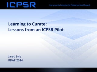 Learning	
  to	
  Curate:	
  	
  
Lessons	
  from	
  an	
  ICPSR	
  Pilot	
  
	
  
	
  
	
  
	
  
	
  
Jared	
  Lyle	
  
RDAP	
  2014	
  
 