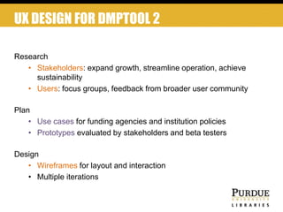 UX DESIGN FOR DMPTOOL 2
Research
• Stakeholders: expand growth, streamline operation, achieve
sustainability
• Users: focus groups, feedback from broader user community
Plan
• Use cases for funding agencies and institution policies
• Prototypes evaluated by stakeholders and beta testers
Design
• Wireframes for layout and interaction
• Multiple iterations
 