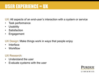 UX: All aspects of an end-user’s interaction with a system or service
• Task performance
• Usability
• Satisfaction
• Engagement
UX Design: Make things work in ways that people enjoy
• Interface
• Workflow
UX Research:
• Understand the user
• Evaluate systems with the user
USER EXPERIENCE = UX
 