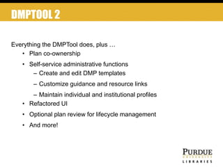 DMPTOOL 2
Everything the DMPTool does, plus …
• Plan co-ownership
• Self-service administrative functions
– Create and edit DMP templates
– Customize guidance and resource links
– Maintain individual and institutional profiles
• Refactored UI
• Optional plan review for lifecycle management
• And more!
 