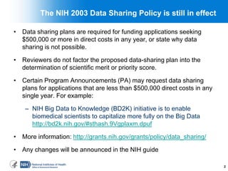 The NIH 2003 Data Sharing Policy is still in effect
• Data sharing plans are required for funding applications seeking
$500,000 or more in direct costs in any year, or state why data
sharing is not possible.
• Reviewers do not factor the proposed data-sharing plan into the
determination of scientific merit or priority score.
• Certain Program Announcements (PA) may request data sharing
plans for applications that are less than $500,000 direct costs in any
single year. For example:
– NIH Big Data to Knowledge (BD2K) initiative is to enable
biomedical scientists to capitalize more fully on the Big Data
http://bd2k.nih.gov/#sthash.9Vgplaxm.dpuf
• More information: http://grants.nih.gov/grants/policy/data_sharing/
• Any changes will be announced in the NIH guide
2
 