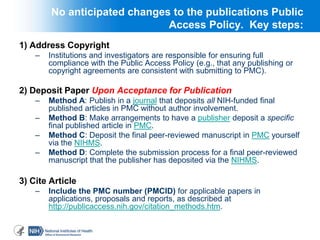 333
No anticipated changes to the publications Public
Access Policy. Key steps:
1) Address Copyright
– Institutions and investigators are responsible for ensuring full
compliance with the Public Access Policy (e.g., that any publishing or
copyright agreements are consistent with submitting to PMC).
2) Deposit Paper Upon Acceptance for Publication
– Method A: Publish in a journal that deposits all NIH-funded final
published articles in PMC without author involvement.
– Method B: Make arrangements to have a publisher deposit a specific
final published article in PMC.
– Method C: Deposit the final peer-reviewed manuscript in PMC yourself
via the NIHMS.
– Method D: Complete the submission process for a final peer-reviewed
manuscript that the publisher has deposited via the NIHMS.
3) Cite Article
– Include the PMC number (PMCID) for applicable papers in
applications, proposals and reports, as described at
http://publicaccess.nih.gov/citation_methods.htm.
 