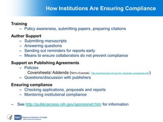 4
How Institutions Are Ensuring Compliance
Training
– Policy awareness, submitting papers, preparing citations
Author Support
– Submitting manuscripts
– Answering questions
– Sending out reminders for reports early
– Means to ensure collaborators do not prevent compliance
Support on Publishing Agreements
– Policies
Coversheets/ Addenda (NIH’s Example: http://publicaccess.nih.gov/nih_employee_procedures.htm)
– Questions/discussion with publishers
Ensuring compliance
– Checking applications, proposals and reports
– Monitoring institutional compliance
– See http://publicaccess.nih.gov/sponsored.htm for information
 