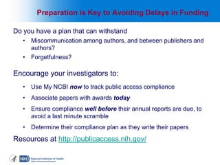 Do you have a plan that can withstand
• Miscommunication among authors, and between publishers and
authors?
• Forgetfulness?
Encourage your investigators to:
• Use My NCBI now to track public access compliance
• Associate papers with awards today
• Ensure compliance well before their annual reports are due, to
avoid a last minute scramble
• Determine their compliance plan as they write their papers
Resources at http://publicaccess.nih.gov/
5
Preparation is Key to Avoiding Delays in Funding
 