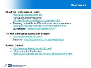 66
Resources
About the Public Access Policy:
– http://publicaccess.nih.gov/
– For Sponsored Programs:
http://publicaccess.nih.gov/sponsored.htm
– Training materials for PIs and other communications:
http://publicaccess.nih.gov/communications.htm
– Questions: PublicAccess@NIH.GOV
The NIH Manuscript Submission System:
– http://www.nihms.nih.gov/
– Tutorials: http://www.nihms.nih.gov/web-help/
PubMed Central:
– http://www.pubmedcentral.nih.gov/
– Information for Publishers:
http://www.pubmedcentral.nih.gov/about/pubinfo.html
 