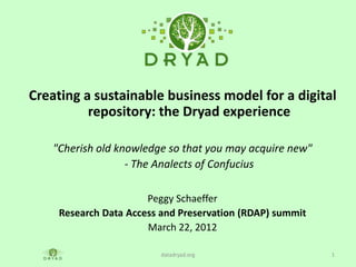 Creating a sustainable business model for a digital
          repository: the Dryad experience

    "Cherish old knowledge so that you may acquire new"
                   - The Analects of Confucius

                       Peggy Schaeffer
     Research Data Access and Preservation (RDAP) summit
                       March 22, 2012

                          datadryad.org                    1
 