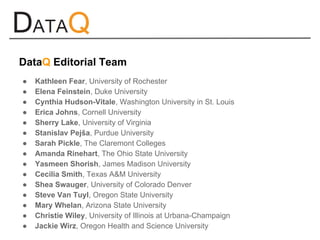 ● Kathleen Fear, University of Rochester
● Elena Feinstein, Duke University
● Cynthia Hudson-Vitale, Washington University in St. Louis
● Erica Johns, Cornell University
● Sherry Lake, University of Virginia
● Stanislav Pejša, Purdue University
● Sarah Pickle, The Claremont Colleges
● Amanda Rinehart, The Ohio State University
● Yasmeen Shorish, James Madison University
● Cecilia Smith, Texas A&M University
● Shea Swauger, University of Colorado Denver
● Steve Van Tuyl, Oregon State University
● Mary Whelan, Arizona State University
● Christie Wiley, University of Illinois at Urbana-Champaign
● Jackie Wirz, Oregon Health and Science University
DataQ Editorial Team
 