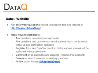 ● Ask all of your questions related to research data and libraries at
http://ResearchDataQ.org!
● Many ways to participate:
○ Ask questions completely anonymously
○ Ask questions and provide your email address to just our team for
follow-up and clarification purposes
○ Register for a free DataQ account so that questions you ask will be
attributed to your username
○ Comment on all questions and answers (requires free account)
○ Browse or search answers to existing questions
○ Follow us on Twitter: @ResearchDataQ
DataQ Website
 