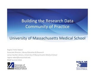 Building the Research Data
Community of Practice
University of Massachusetts Medical School
Regina Fisher Raboin
Associate Director, Library Education & Research
Lamar Soutter Library, University of Massachusetts Medical School
regina.raboin@umassmed.edu
RDAP Summit 2016
 