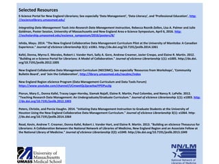 Selected Resources
E-Science Portal for New England Librarians; See especially ‘Data Management’, ‘Data Literacy’, and ‘Professional Education’, http:
//esciencelibrary.umassmed.edu/
Integrating Data Management Tools into Research Data Management Instruction, Rebecca Reznik-Zellen, Lisa A. Palmer and Julie
Goldman, Poster Session, University of Massachusetts and New England Area e-Science Symposium, April 6, 2016. http:
//escholarship.umassmed.edu/escience_symposium/2016/posters/8/
Ishida, Mayu. 2014. "The New England Collaborative Data Management Curriculum Pilot at the University of Manitoba: A Canadian
Experience." Journal of eScience Librarianship 3(1): e1061. http://dx.doi.org/10.7191/jeslib.2014.1061
Kafel, Donna, Myrna E. Morales, Robert J. Vander Hart, Sally A. Gore, Andrew Creamer, Javier Crespo, and Elaine R. Martin. 2012.
"Building an e-Science Portal for Librarians: A Model of Collaboration." Journal of eScience Librarianship 1(1): e1005. http://dx.doi.
org/10.7191/jeslib.2012.1005
New England Collaborative Data Management Curriculum (NECDMC); See especially ‘Resources from Workshops’, ‘Community
Bulletin Board’, and ‘Join the Collaboration’, http://library.umassmed.edu/necdmc/index
New England Region eScience Program (Data Management Curriculum and Data Tools Forum)
https://www.youtube.com/channel/UCmwetQc2pcwAwJYPDPucJIg
Piorun, Mary E., Donna Kafel, Tracey Leger-Hornby, Siamak Najafi, Elaine R. Martin, Paul Colombo, and Nancy R. LaPelle. 2012.
"Teaching Research Data Management: An Undergraduate/Graduate Curriculum." Journal of eScience Librarianship 1(1): e1003. http:
//dx.doi.org/10.7191/jeslib.2012.1003
Peters, Christie, and Porcia Vaughn. 2014. "Initiating Data Management Instruction to Graduate Students at the University of
Houston Using the New England Collaborative Data Management Curriculum." Journal of eScience Librarianship 3(1): e1064. http:
//dx.doi.org/10.7191/jeslib.2014.1064
Read, Kevin, Andrew T. Creamer, Donna Kafel, Robert J. Vander Hart, and Elaine R. Martin. 2013. "Building an eScience Thesaurus for
Librarians: A Collaboration Between the National Network of Libraries of Medicine, New England Region and an Associate Fellow at
the National Library of Medicine." Journal of eScience Librarianship 2(2): e1049. http://dx.doi.org/10.7191/jeslib.2013.1049
 