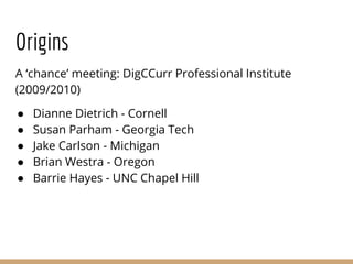Origins
A ‘chance’ meeting: DigCCurr Professional Institute
(2009/2010)
● Dianne Dietrich - Cornell
● Susan Parham - Georgia Tech
● Jake Carlson - Michigan
● Brian Westra - Oregon
● Barrie Hayes - UNC Chapel Hill
 