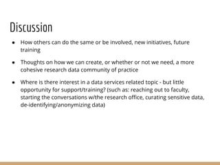 Discussion
● How others can do the same or be involved, new initiatives, future
training
● Thoughts on how we can create, or whether or not we need, a more
cohesive research data community of practice
● Where is there interest in a data services related topic - but little
opportunity for support/training? (such as: reaching out to faculty,
starting the conversations w/the research office, curating sensitive data,
de-identifying/anonymizing data)
 
