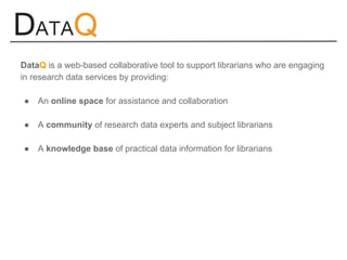 DataQ is a web-based collaborative tool to support librarians who are engaging
in research data services by providing:
● An online space for assistance and collaboration
● A community of research data experts and subject librarians
● A knowledge base of practical data information for librarians
 