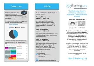 The BioSharing Registry:
connecting data policies,
standards & databases in life
sciences
https://biosharing.org
Collections @RDA
We will be talking about BioSharing in the
following sessions:
Thursday 24th September
Session 6 – 15:30-17:00
Joint meeting of IG Metadata, WG
Metadata Standards Catalog & WG
BioSharing Registry: Connecting data
policies, standards & databases in life
sciences
Friday 25th September
Session 8 – 11:30-13:00
Joint meeting of IG ELIXIR Bridging Force
& WG BioSharing Registry: Life Sciences
and Sensitive Data
Friday 25th September
Session 9 – 14:00-15:30
Joint meeting of IG Domain Repositories,
IGAD, WG BioSharing Registry, IG
RDA/CODATA Materials Data,
Infrastructure & Interoperability & WG
Wheat Data Interoperability
Connect with us:
@biosharing
@SusannaASansone
@Drosophilic
biosharing-contact-us@lists.sf.net
BioSharing Collections link
together a related set of
policies, databases and standards
which are relevant to a particular project or
Organisation
We house collections from working groups,
journals, NIH consortia and more
Like all our registries, Collections can be
searched/refined via our faceted search
tools
The products of this WG will be principles
for linking information about databases,
content standards and journal and funder
policies in the life sciences, and a
curated and prototype registry, to
access and cross-search the information
on which a variety of stakeholders can
base their decisions
To ensure a manageable project size and
delivery within the 18-month timeframe,
the WG will leverage the existing
BioSharing resource already embedded
into international infrastructure
programmes
For more information, check out our
website:
A joint RDA and Force11 WG
Formally starting now/Fall 2015
 