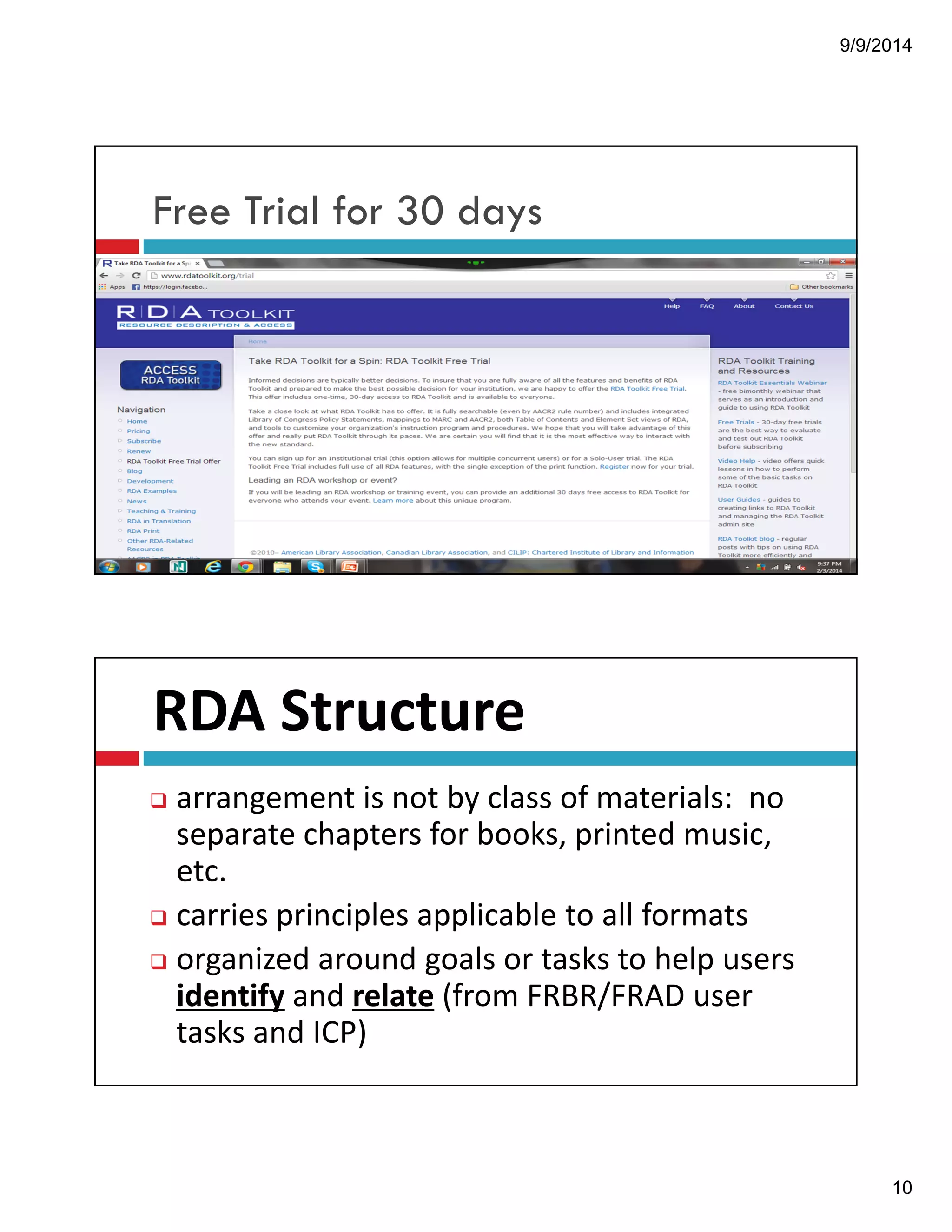9/9/2014 
10 
Free Trial for 30 days 
RDA!Structure! 
" arrangement!is!not!by!class!of!materials:!!no! 
separate!chapters!for!books,!printed!music,! 
etc. 
" carries!principles!applicable!to!all!formats 
" organized!around!goals!or!tasks!to!help!users!! 
identify and!relate (from!FRBR/FRAD!user! 
tasks!and!ICP) 
 