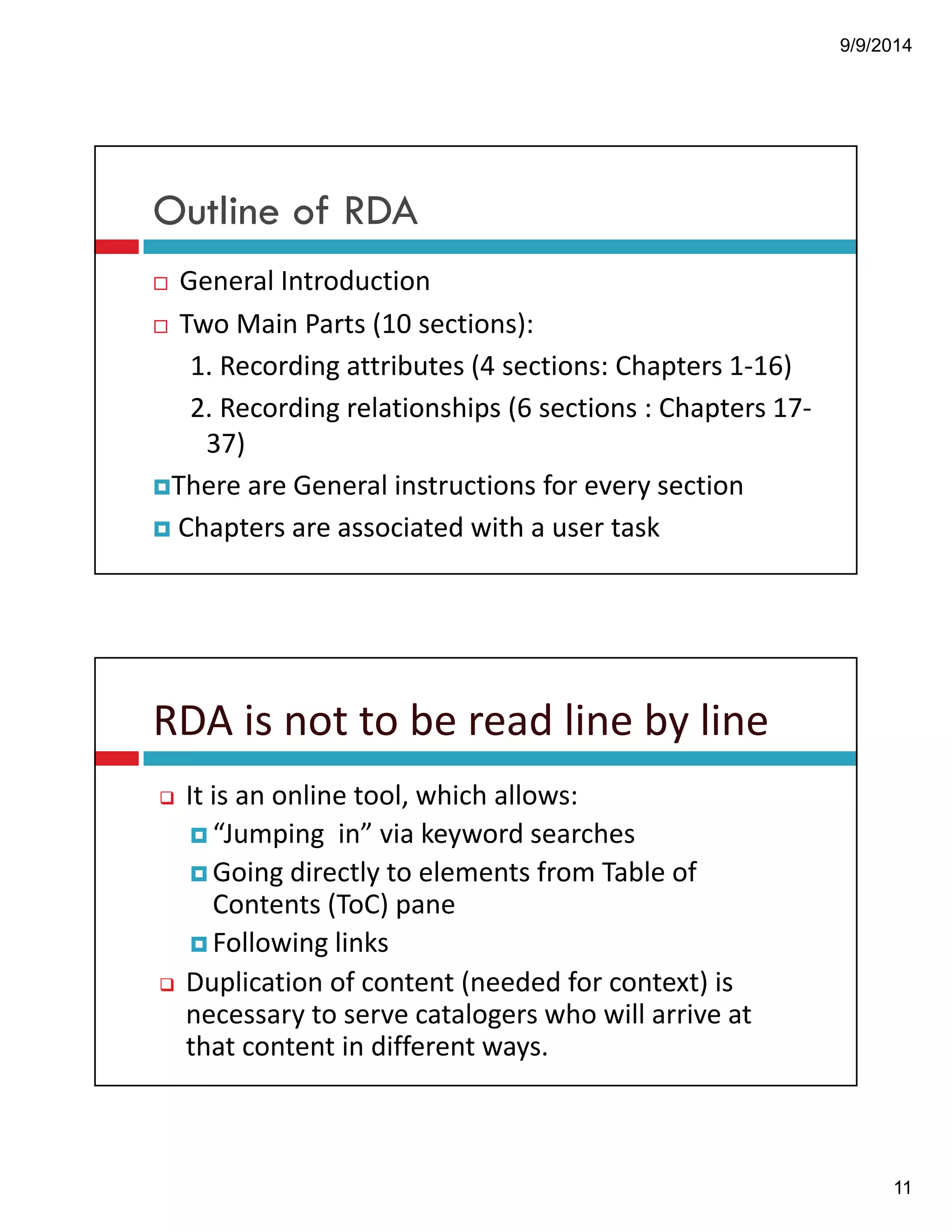 9/9/2014 
11 
Outline of RDA 
! General!Introduction 
! Two!Main!Parts!(10!sections):! 
1.!Recording!attributes!(4!sections:!Chapters!1"16) 
2.!Recording!relationships!(6!sections!:!Chapters!17" 
37) 
!There!are!General!instructions!for!every!section 
! Chapters!are!associated!with!a!user!task 
RDA!is!not!to!be!read!line!by!line 
" It!is!an!online!tool,!which!allows: 
!“Jumping!!in”!via!keyword!searches 
!Going!directly!to!elements!from!Table!of! 
Contents!(ToC)!pane 
!Following!links 
" Duplication!of!content!(needed!for!context)!is! 
necessary!to!serve!catalogers!who!will!arrive!at! 
that!content!in!different!ways. 
 
