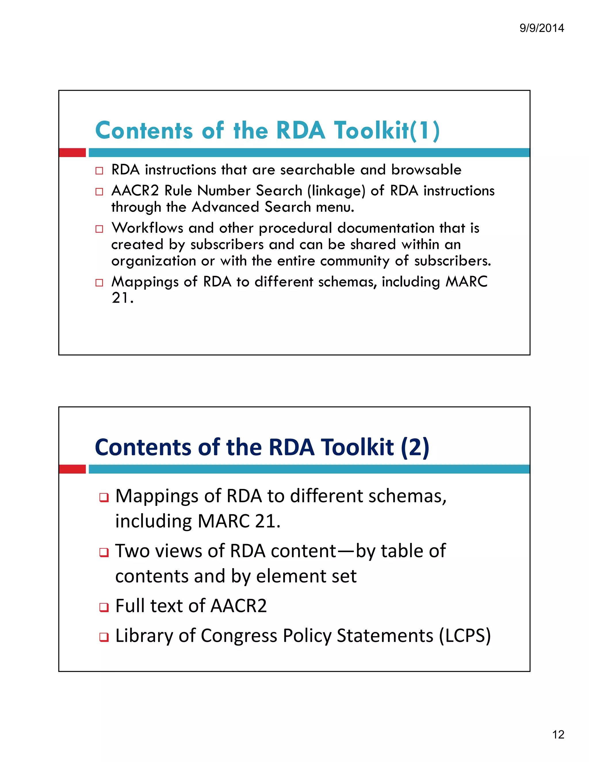 9/9/2014 
12 
Contents of the RDA Toolkit(1) 
! RDA instructions that are searchable and browsable 
! AACR2 Rule Number Search (linkage) of RDA instructions 
through the Advanced Search menu. 
! Workflows and other procedural documentation that is 
created by subscribers and can be shared within an 
organization or with the entire community of subscribers. 
! Mappings of RDA to different schemas, including MARC 
21. 
Contents!of!the!RDA!Toolkit!(2) 
" Mappings!of!RDA!to!different!schemas,! 
including!MARC!21. 
" Two!views!of!RDA!content—by!table!of! 
contents!and!by!element!set 
" Full!text!of!AACR2 
" Library!of!Congress!Policy!Statements!(LCPS) 
 