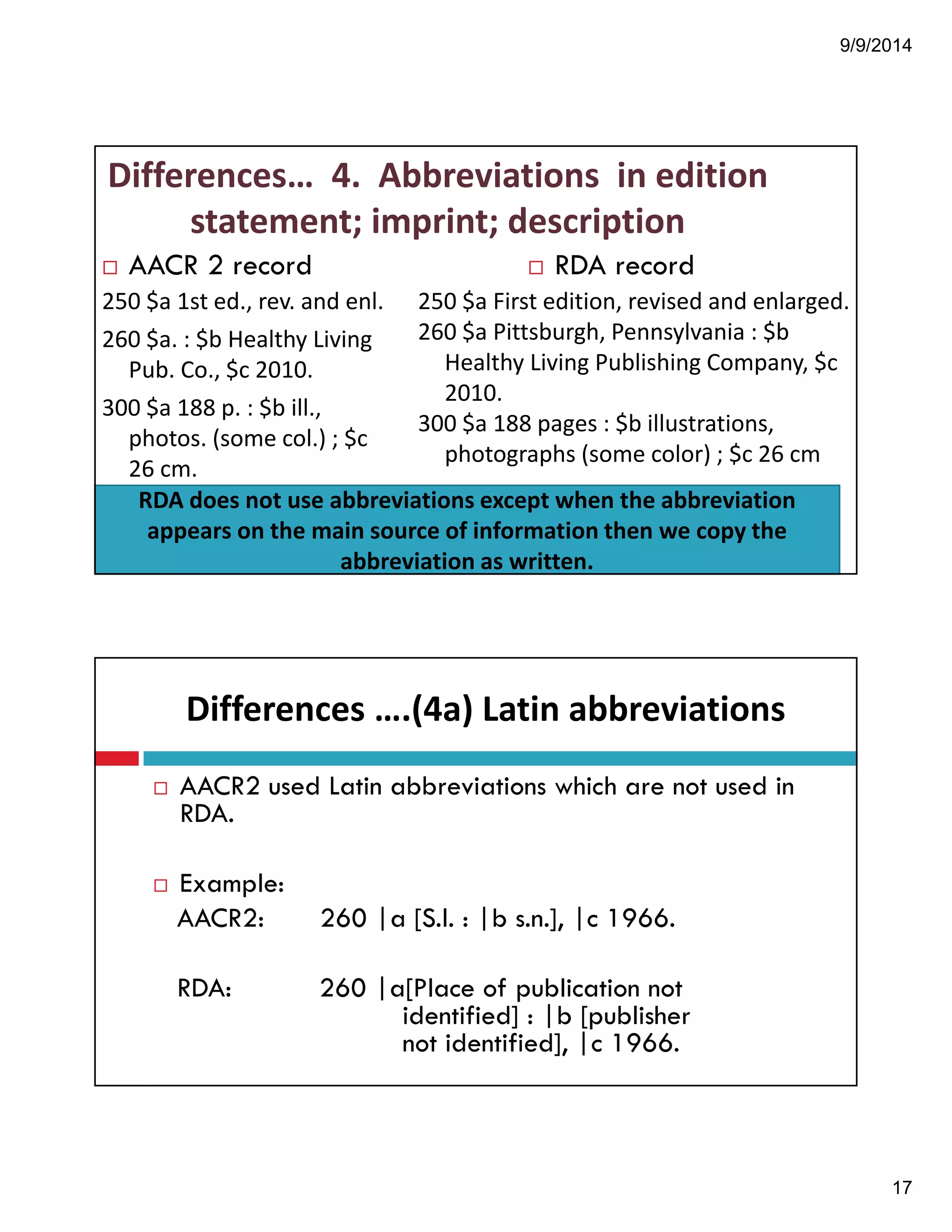 9/9/2014 
17 
Differences…!!4.!!Abbreviations!!in!edition! 
statement;!imprint;!description 
! AACR 2 record 
250!$a!1st!ed.,!rev.!and!enl. 
260!$a.!:!$b!Healthy!Living! 
Pub.!Co.,!$c!2010. 
300!$a!188!p.!:!$b!ill.,! 
photos.!(some!col.)!;!$c! 
26!cm. 
! RDA record 
250!$a!First!edition,!revised!and!enlarged. 
260!$a!Pittsburgh,!Pennsylvania!:!$b! 
Healthy!Living!Publishing!Company,!$c! 
2010. 
300!$a!188!pages!:!$b!illustrations,! 
photographs!(some!color)!;!$c!26!cm 
RDA!does!not!use!abbreviations!except!when!the!abbreviation! 
appears!on!the!main!source!of!information!then!we!copy!the! 
abbreviation!as!written. 
Differences!….(4a)!Latin!abbreviations 
! AACR2 used Latin abbreviations which are not used in 
RDA. 
! Example: 
AACR2: 260 |a [S.l. : |b s.n.], |c 1966. 
RDA: 260 |a[Place of publication not 
identified] : |b [publisher 
not identified], |c 1966. 
 