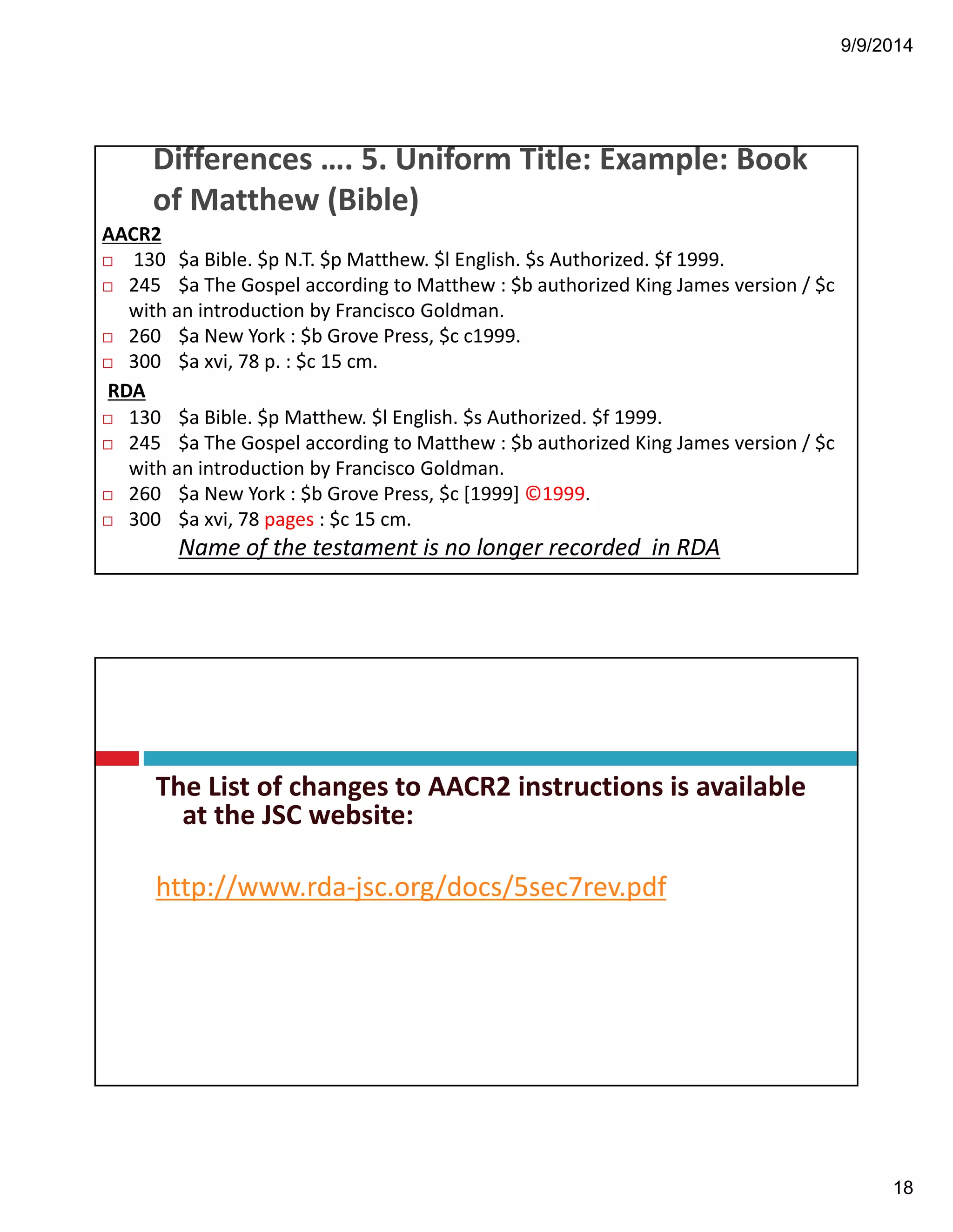 9/9/2014 
18 
Differences!….!5.!Uniform!Title:!Example:!Book! 
of!Matthew!(Bible) 
AACR2 
! 130 $a!Bible.!$p!N.T.!$p!Matthew.!$l!English.!$s!Authorized.!$f!1999. 
! 245 $a!The!Gospel!according!to!Matthew!:!$b!authorized!King!James!version!/!$c! 
with!an!introduction!by!Francisco!Goldman. 
! 260 $a!New!York!:!$b!Grove!Press,!$c!c1999. 
! 300 $a!xvi,!78!p.!:!$c!15!cm. 
RDA 
! 130 $a!Bible.!$p!Matthew.!$l!English.!$s!Authorized.!$f!1999. 
! 245 $a!The!Gospel!according!to!Matthew!:!$b!authorized!King!James!version!/!$c! 
with!an!introduction!by!Francisco!Goldman. 
! 260 $a!New!York!:!$b!Grove!Press,!$c![1999]!©1999. 
! 300 $a!xvi,!78!pages :!$c!15!cm. 
Name!of!the!testament!is!no!longer!recorded!!in!RDA 
The List!of!changes!to!AACR2!instructions!is!available! 
at!the!JSC!website: 
http://www.rda"jsc.org/docs/5sec7rev.pdf 
 