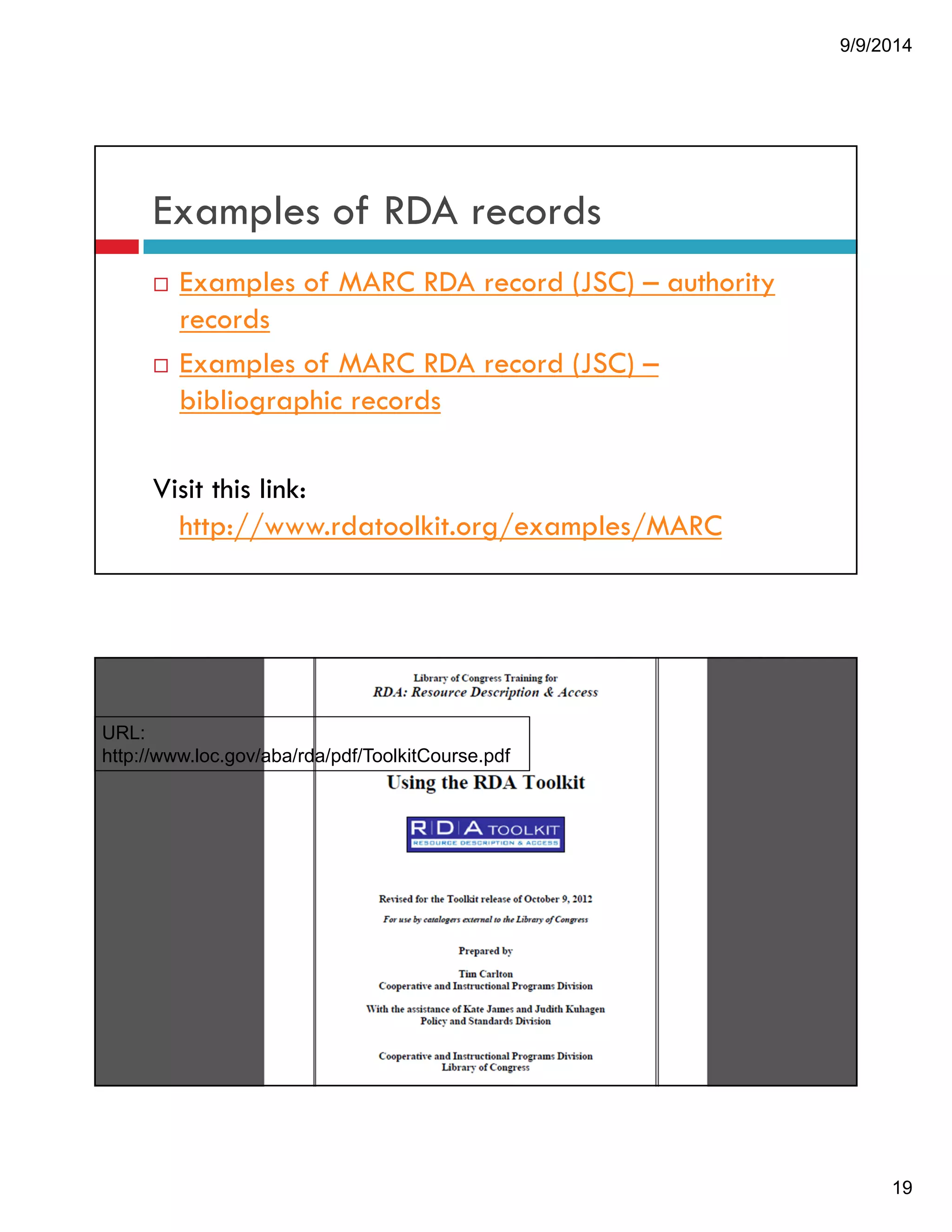 9/9/2014 
19 
Examples of RDA records 
! Examples of MARC RDA record (JSC) – authority 
records 
! Examples of MARC RDA record (JSC) – 
bibliographic records 
Visit this link: 
http://www.rdatoolkit.org/examples/MARC 
To learn more about the RDA tool kit, 
URL: go to 
http://www.loc.gov/aba/rda/pdf/ToolkitCourse.pdf 
 