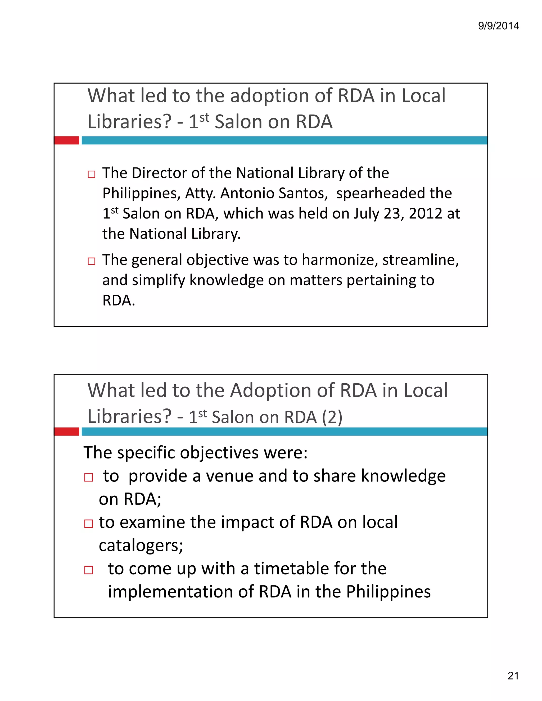 9/9/2014 
21 
What!led!to!the!adoption!of!RDA!in!Local! 
Libraries?!" 1st Salon!on!RDA 
! The!Director!of!the!National!Library!of!the! 
Philippines,!Atty.!Antonio!Santos,!!spearheaded!the! 
1st Salon!on!RDA,!which!was!held!on!July!23,!2012!at! 
the!National!Library.! 
! The!general!objective!was!to!harmonize,!streamline,! 
and!simplify!knowledge!on!matters!pertaining!to! 
RDA. 
What!led!to!the!Adoption!of!RDA!in!Local! 
Libraries?!" 1st Salon!on!RDA!(2) 
The!specific!objectives!were: 
! to!!provide!a!venue!and!to!share!knowledge! 
on!RDA;! 
! to!examine!the!impact!of!RDA!on!local! 
catalogers; 
! to!come!up!with!a!timetable!for!the! 
implementation!of!RDA!in!the!Philippines 
 