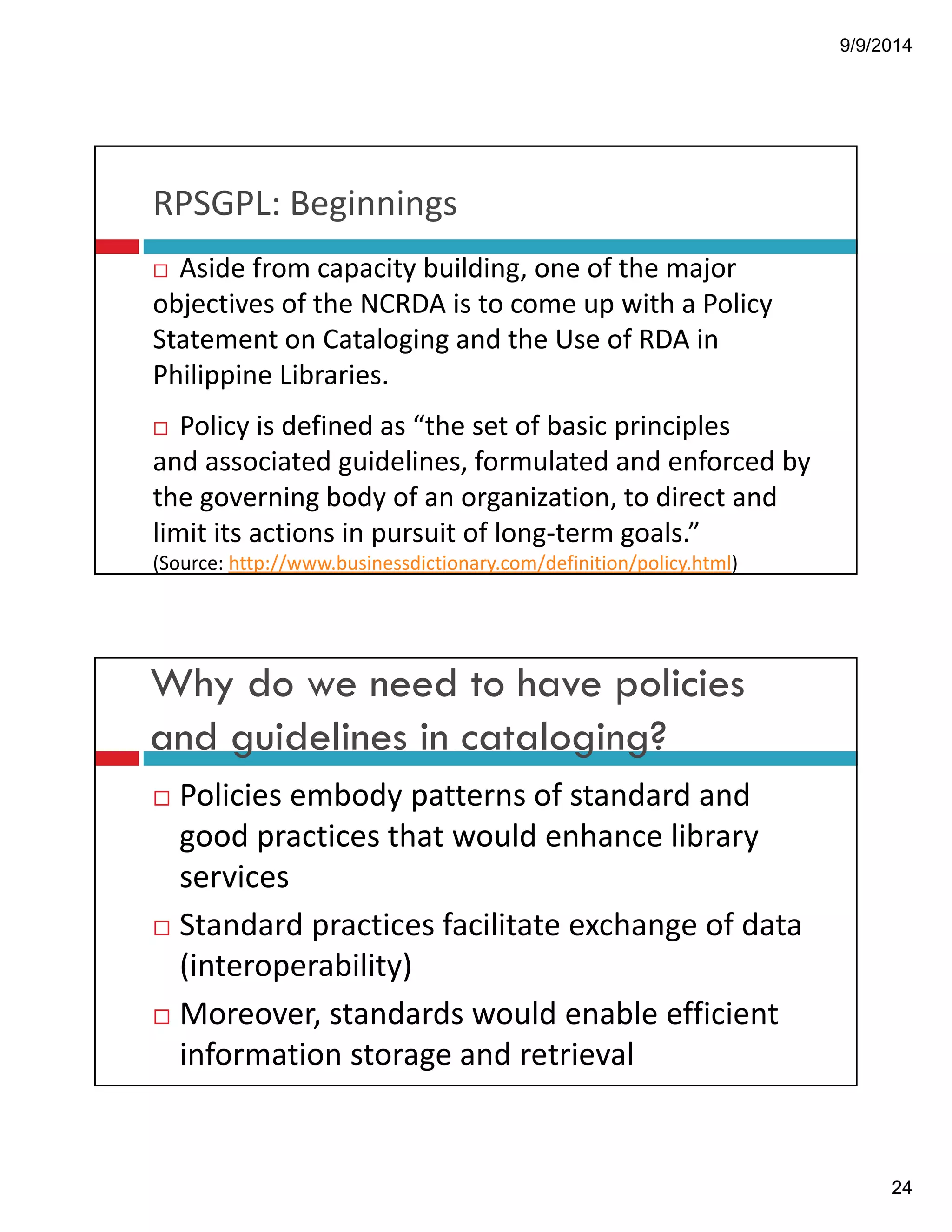 9/9/2014 
24 
RPSGPL:!Beginnings 
! Aside!from!capacity!building,!one!of!the!major! 
objectives!of!the!NCRDA!is!to!come!up!with!a!Policy! 
Statement!on!Cataloging!and!the!Use!of!RDA!in! 
Philippine!Libraries. 
! Policy!is!defined!as!“the!set!of!basic!principles! 
and associated guidelines,!formulated!and enforced by! 
the!governing!body!of!an organization,!to!direct!and! 
limit!its actions in!pursuit!of long"term goals.” 
(Source:!http://www.businessdictionary.com/definition/policy.html) 
Why do we need to have policies 
and guidelines in cataloging? 
! Policies!embody!patterns!of!standard!and! 
good!practices!that!would!enhance!library! 
services 
! Standard!practices!facilitate!exchange!of!data! 
(interoperability)! 
! Moreover,!standards!would!enable!efficient! 
information!storage!and!retrieval 
 