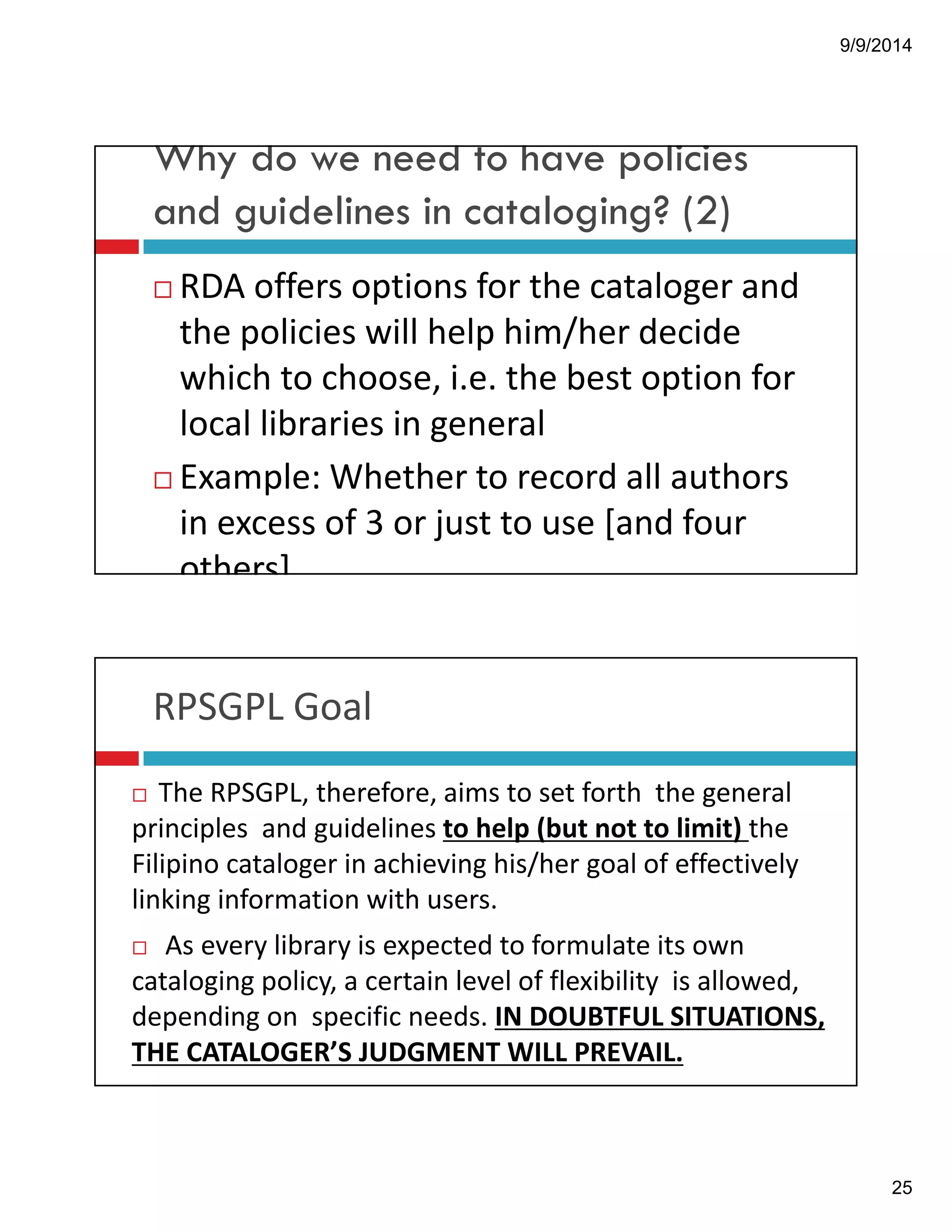 9/9/2014 
25 
Why do we need to have policies 
and guidelines in cataloging? (2) 
! RDA!offers!options!for!the!cataloger!and! 
the!policies!will!help!him/her!decide! 
which!to!choose,!i.e.!the!best!option!for! 
local!libraries!in!general 
! Example:!Whether!to!record!all!authors! 
in!excess!of!3!or!just!to!use![and!four! 
others] 
RPSGPL!Goal 
! The!RPSGPL,!therefore,!aims!to!set!forth!!the!general! 
principles!!and!guidelines!to!help!(but!not!to!limit)!the! 
Filipino!cataloger in!achieving!his/her!goal!of!effectively! 
linking!information!with!users. 
! As!every!library!is!expected!to!formulate!its!own! 
cataloging policy,!a!certain!level!of!flexibility!!is!allowed,! 
depending!on!!specific!needs.!IN!DOUBTFUL!SITUATIONS,! 
THE!CATALOGER’S!JUDGMENT!WILL!PREVAIL. 
 