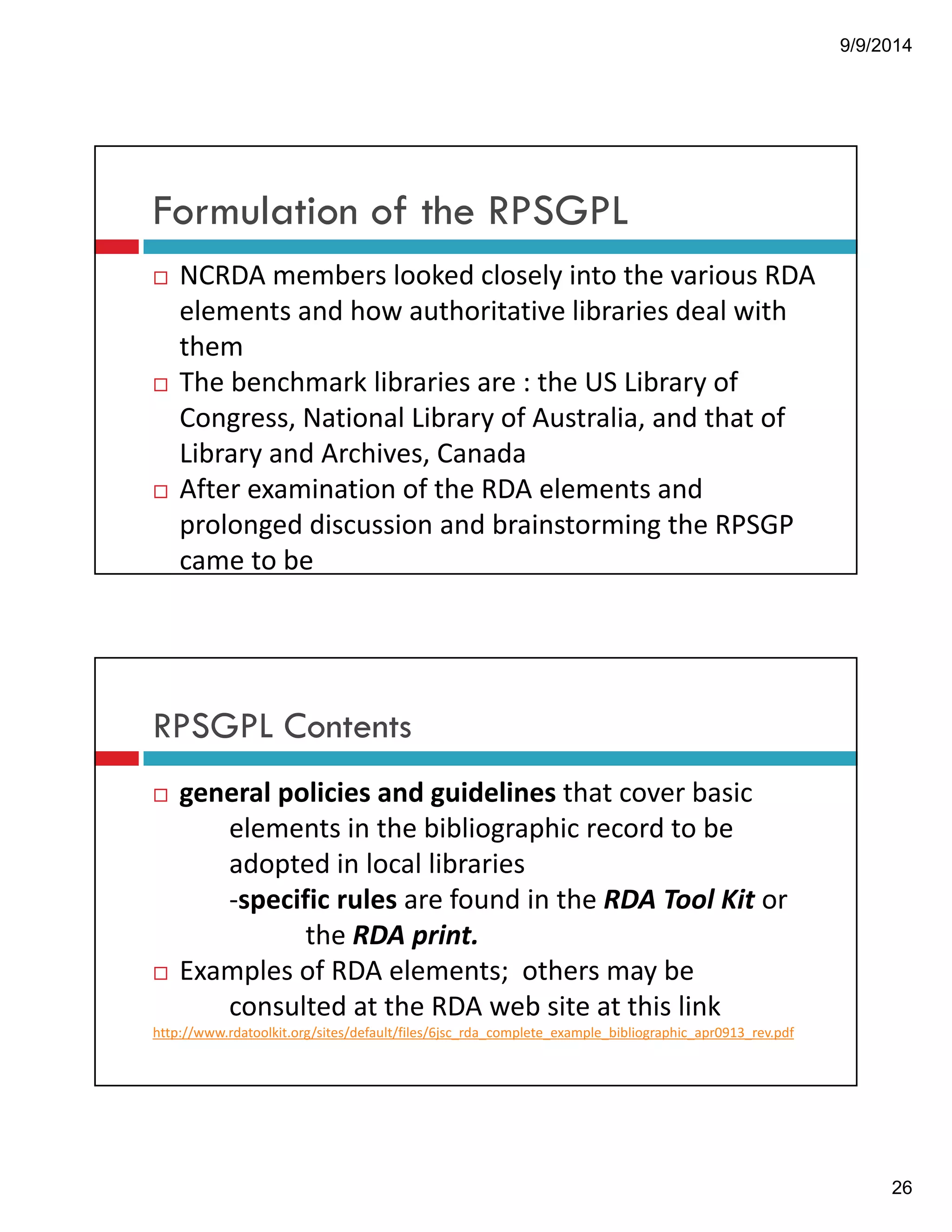 9/9/2014 
26 
Formulation of the RPSGPL 
! NCRDA!members!looked!closely!into!the!various!RDA! 
elements!and!how!authoritative!libraries!deal!with! 
them 
! The!benchmark!libraries!are!:!the!US!Library!of! 
Congress,!National!Library!of!Australia,!and!that!of! 
Library!and!Archives,!Canada 
! After!examination!of!the!RDA!elements!and!! 
prolonged!discussion!and!brainstorming!the!RPSGP! 
came!to!be 
RPSGPL Contents 
! general!policies!and!guidelines!that!cover!basic! 
elements!in!the!bibliographic!record!to!be! 
adopted!in!local!libraries!! 
"specific!rules!are!found!in!the!RDA!Tool!Kit!or! 
the!RDA!print. 
! Examples!of!RDA!elements;!!others!may!be! 
consulted!at!the!RDA!web!site!at!this!link!! 
http://www.rdatoolkit.org/sites/default/files/6jsc_rda_complete_example_bibliographic_apr0913_rev.pdf! 
 