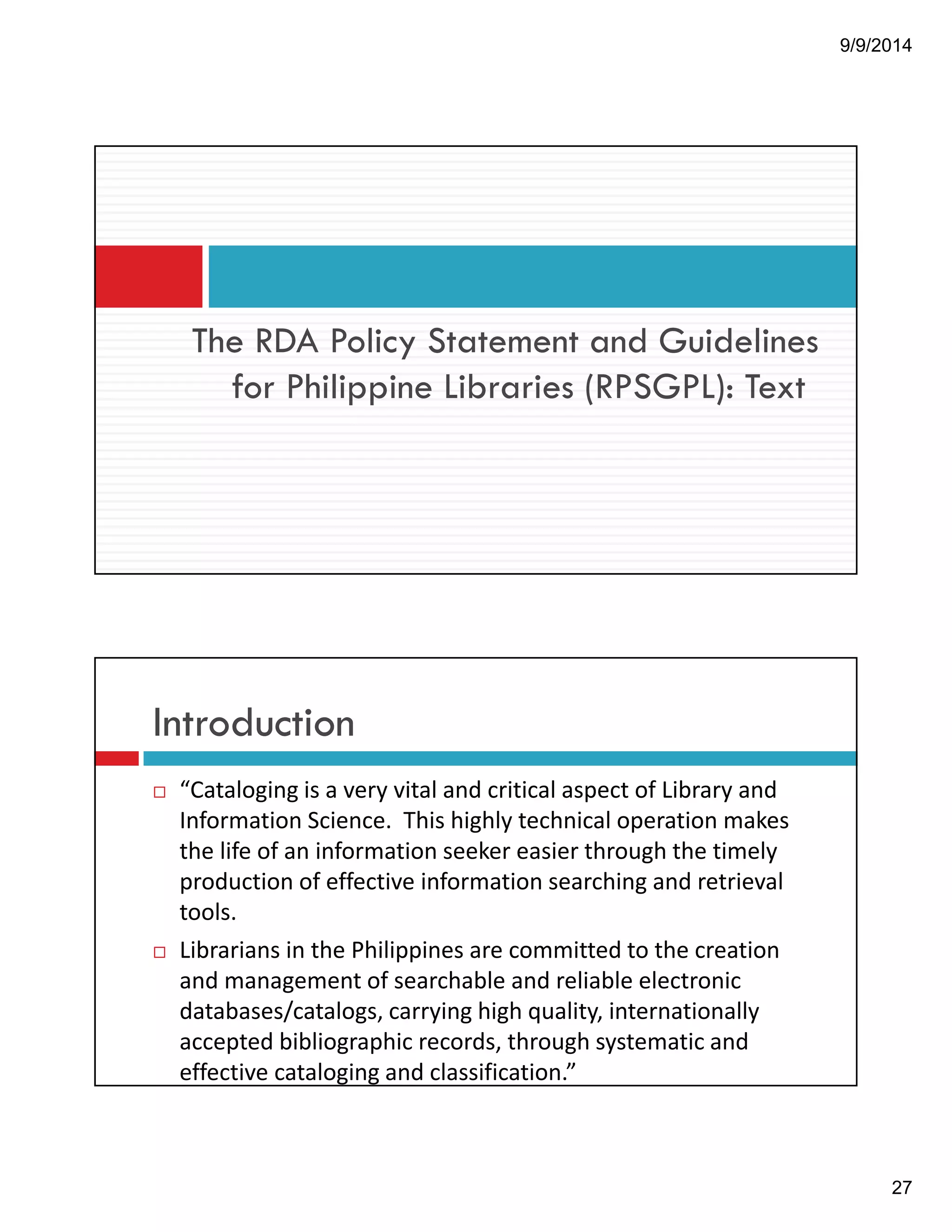 9/9/2014 
27 
The RDA Policy Statement and Guidelines 
for Philippine Libraries (RPSGPL): Text 
Introduction 
! “Cataloging!is!a!very!vital!and!critical!aspect!of!Library!and! 
Information!Science.!!This!highly!technical!operation!makes! 
the!life!of!an!information!seeker!easier!through!the!timely! 
production!of!effective!information!searching!and!retrieval! 
tools. 
! Librarians!in!the!Philippines!are!committed!to!the!creation! 
and!management!of!searchable!and!reliable!electronic! 
databases/catalogs,!carrying!high!quality,!internationally! 
accepted!bibliographic!records,!through!systematic!and! 
effective!cataloging!and!classification.” 
 