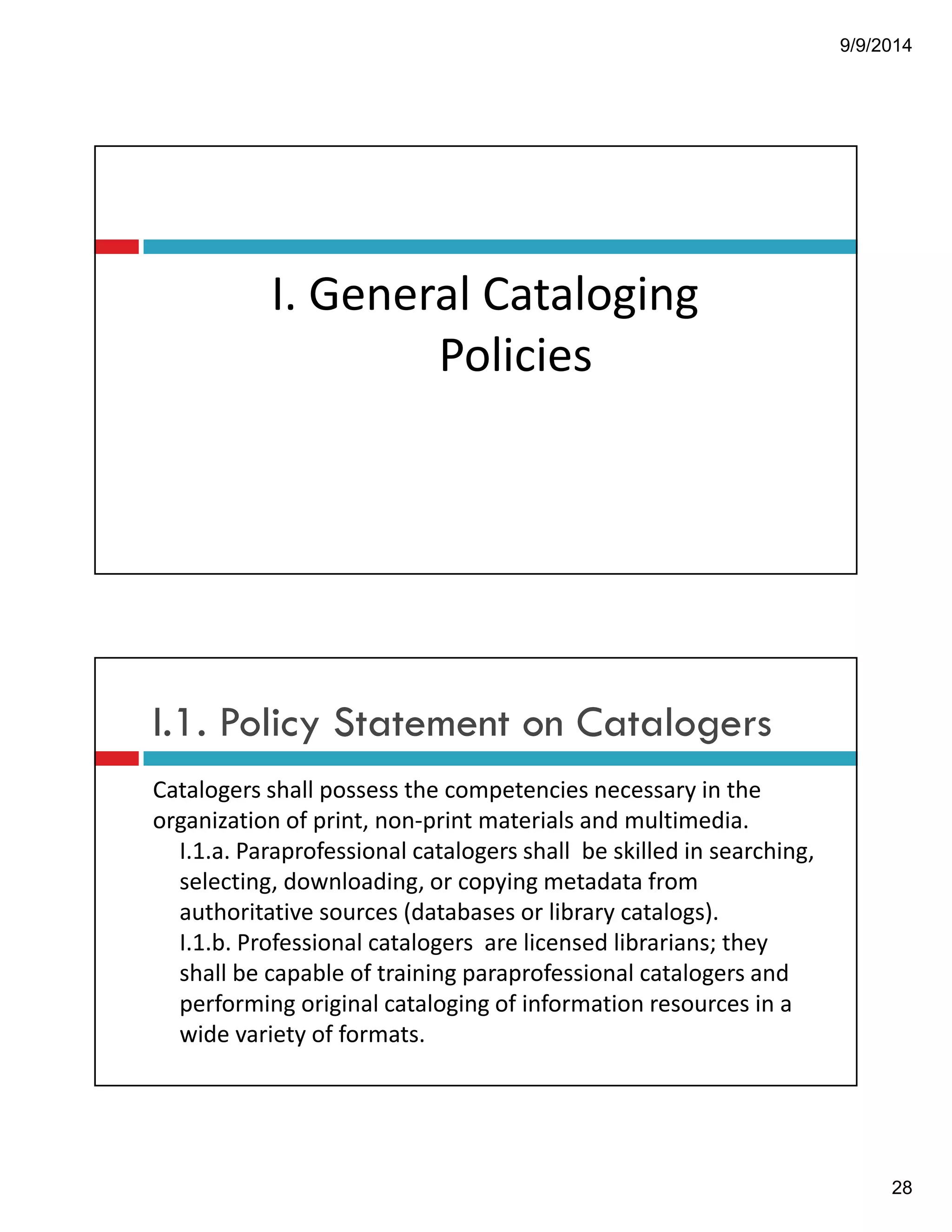 9/9/2014 
28 
I.!General!Cataloging 
Policies! 
I.1. Policy Statement on Catalogers 
Catalogers!shall!possess!the!competencies!necessary!in!the! 
organization!of!print,!non"print!materials!and!multimedia.!! 
I.1.a.!Paraprofessional!catalogers!shall!!be!skilled!in!searching,! 
selecting,!downloading,!or!copying!metadata!from! 
authoritative!sources!(databases!or!library!catalogs).! 
I.1.b.!Professional!catalogers!!are!licensed!librarians;!they! 
shall!be!capable!of!training!paraprofessional!catalogers!and! 
performing!original!cataloging!of!information!resources!in!a! 
wide!variety!of!formats.!! 
 