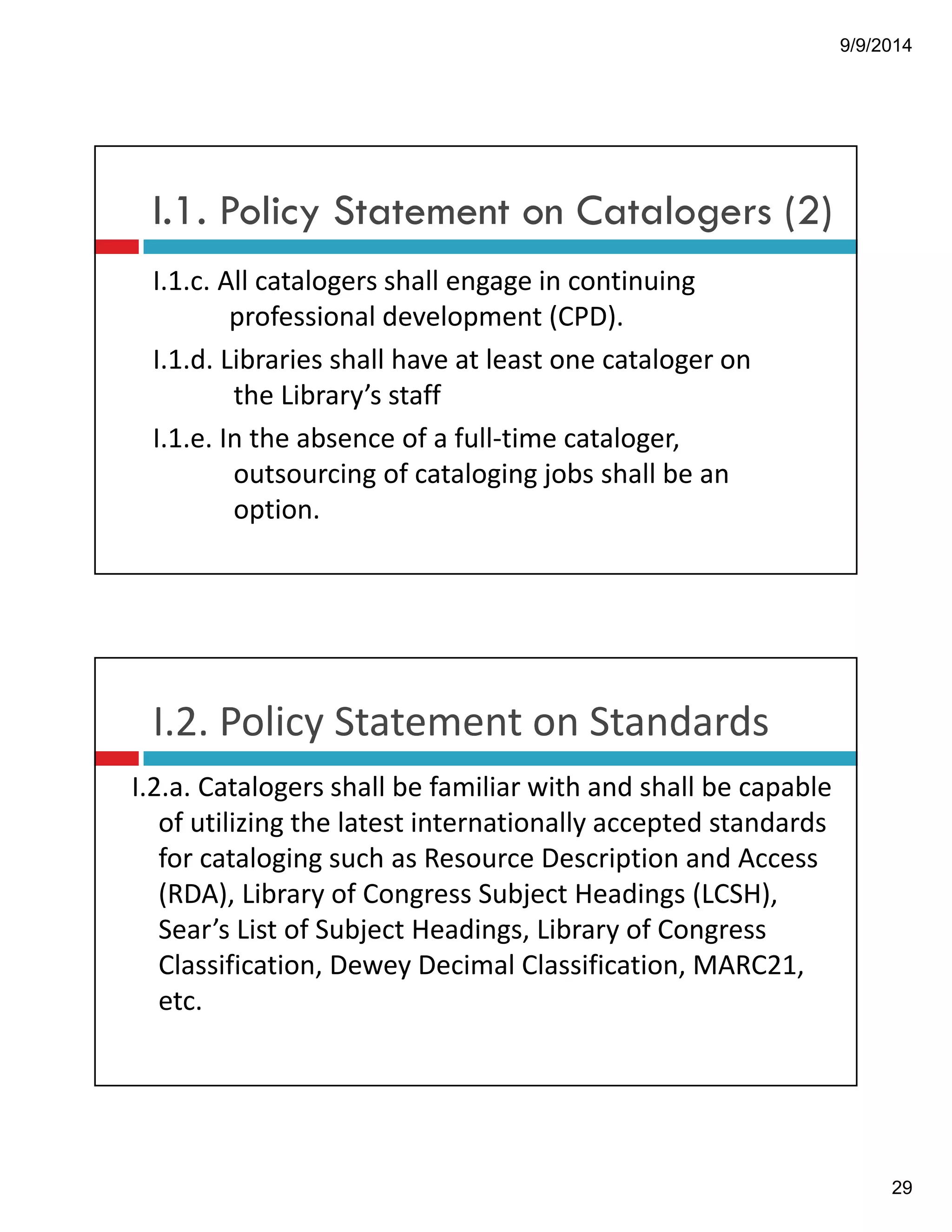 9/9/2014 
29 
I.1. Policy Statement on Catalogers (2) 
I.1.c.!All!catalogers!shall!engage!in!continuing! 
professional!development!(CPD). 
I.1.d.!Libraries!shall!have!at!least!one!cataloger!on! 
the!Library’s!staff 
I.1.e.!In!the!absence!of!a!full"time!cataloger,! 
outsourcing!of!cataloging!jobs!shall!be!an! 
option.! 
I.2.!Policy!Statement!on!Standards 
I.2.a.!Catalogers!shall!be!familiar!with!and!shall!be!capable! 
of!utilizing!the!latest!internationally!accepted!standards! 
for!cataloging!such!as!Resource!Description!and!Access! 
(RDA),!Library!of!Congress!Subject!Headings!(LCSH),!! 
Sear’s!List!of!Subject!Headings,!Library!of!Congress! 
Classification,!Dewey!Decimal!Classification,!MARC21,! 
etc. 
 