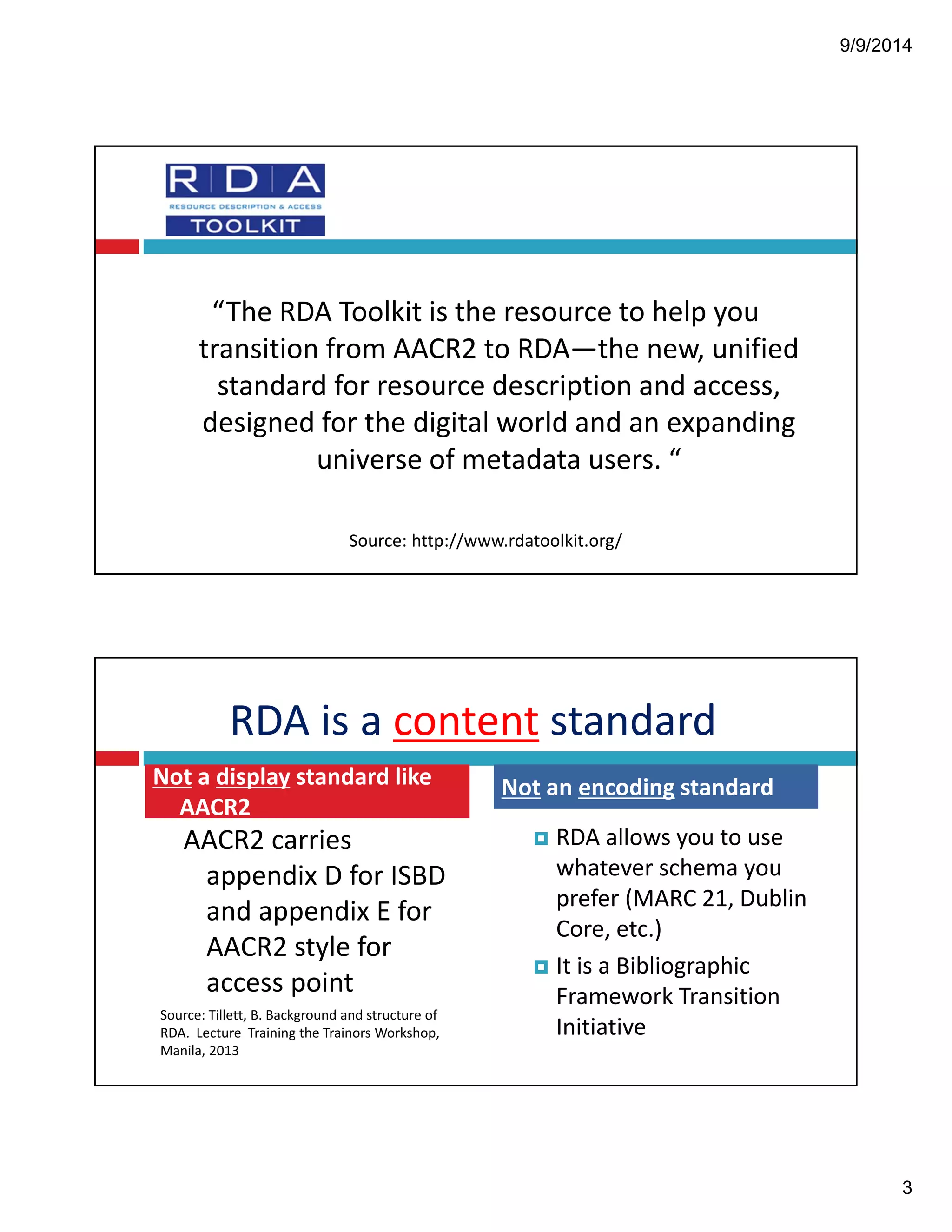 9/9/2014 
3 
“The!RDA!Toolkit!is!the!resource!to!help!you! 
transition!from!AACR2!to!RDA—the!new,!unified! 
standard!for!resource!description!and!access,! 
designed!for!the!digital!world!and!an!expanding! 
universe!of!metadata!users.!“ 
Source:!http://www.rdatoolkit.org/ 
RDA!is!a!content standard 
AACR2!carries! 
appendix!D!for!ISBD! 
and!appendix!E!for! 
AACR2!style!for! 
access!point! 
Source:!Tillett,!B.!Background!and!structure!of! 
RDA.!!Lecture!!Training!the!Trainors Workshop,! 
Manila,!2013 
! RDA!allows!you!to!use! 
whatever!schema!you! 
prefer!(MARC!21,!Dublin! 
Core,!etc.) 
! It!is!a!Bibliographic! 
Framework!Transition! 
Initiative 
Not a!display standard!like! 
AACR2 
Not an!encoding standard 
 