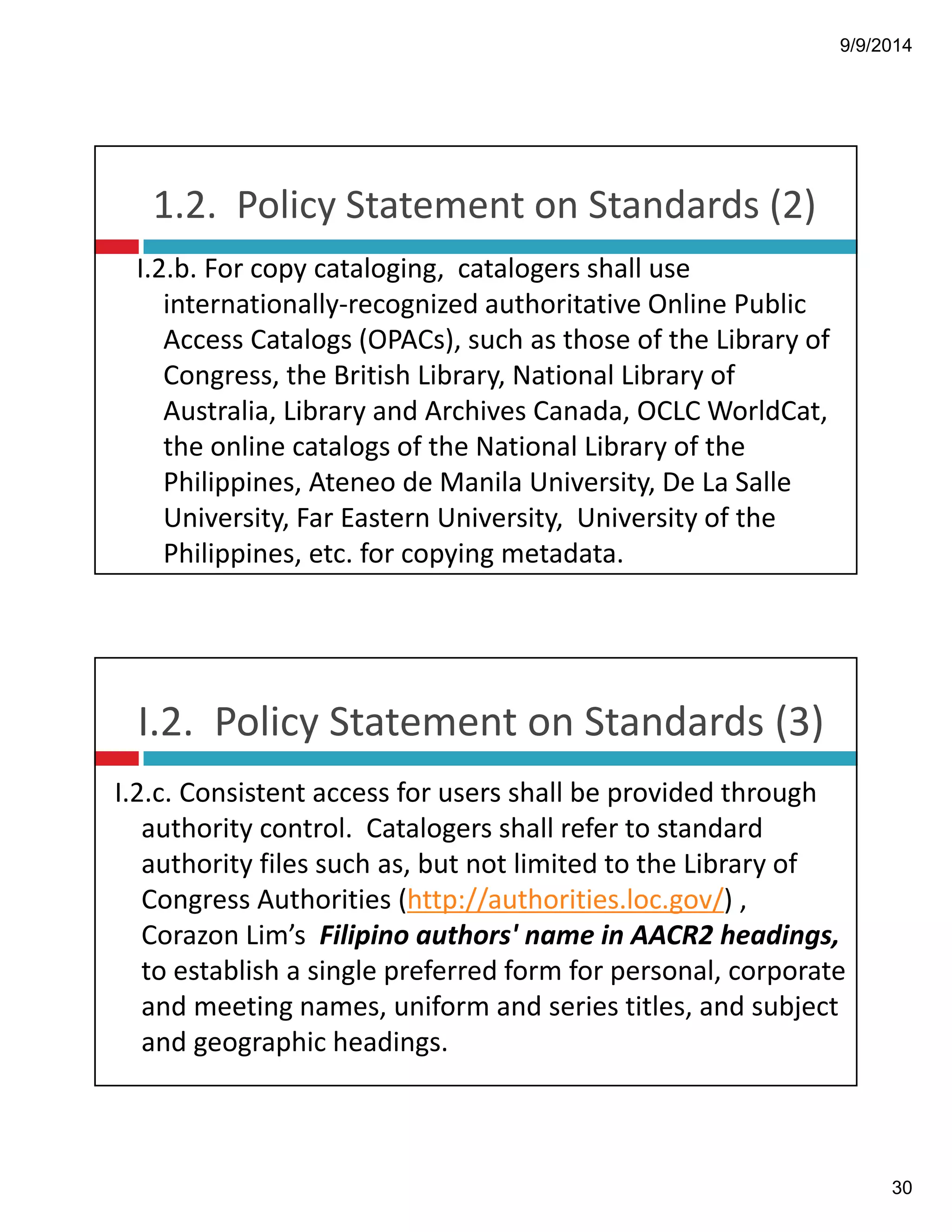 9/9/2014 
30 
1.2.!!Policy!Statement!on!Standards!(2) 
I.2.b.!For!copy!cataloging,!!catalogers!shall!use! 
internationally"recognized!authoritative!Online!Public! 
Access!Catalogs!(OPACs),!such!as!those!of!the!Library!of! 
Congress,!the!British!Library,!National!Library!of! 
Australia,!Library!and!Archives!Canada,!OCLC!WorldCat,! 
the!online!catalogs!of!the!National!Library!of!the! 
Philippines,!Ateneo de!Manila!University,!De!La!Salle! 
University,!Far!Eastern!University,!!University!of!the! 
Philippines,!etc.!for!copying!metadata. 
I.2.!!Policy!Statement!on!Standards!(3) 
I.2.c.!Consistent!access!for!users!shall!be!provided!through! 
authority!control.!!Catalogers shall!refer!to!standard! 
authority!files!such!as,!but!not!limited!to!the!Library!of! 
Congress!Authorities!(http://authorities.loc.gov/)!,! 
Corazon!Lim’s!!Filipino!authors'!name!in!AACR2!headings, 
to!establish!a!single!preferred!form!for!personal,!corporate! 
and!meeting!names,!uniform!and!series!titles,!and!subject! 
and!geographic!headings. 
 