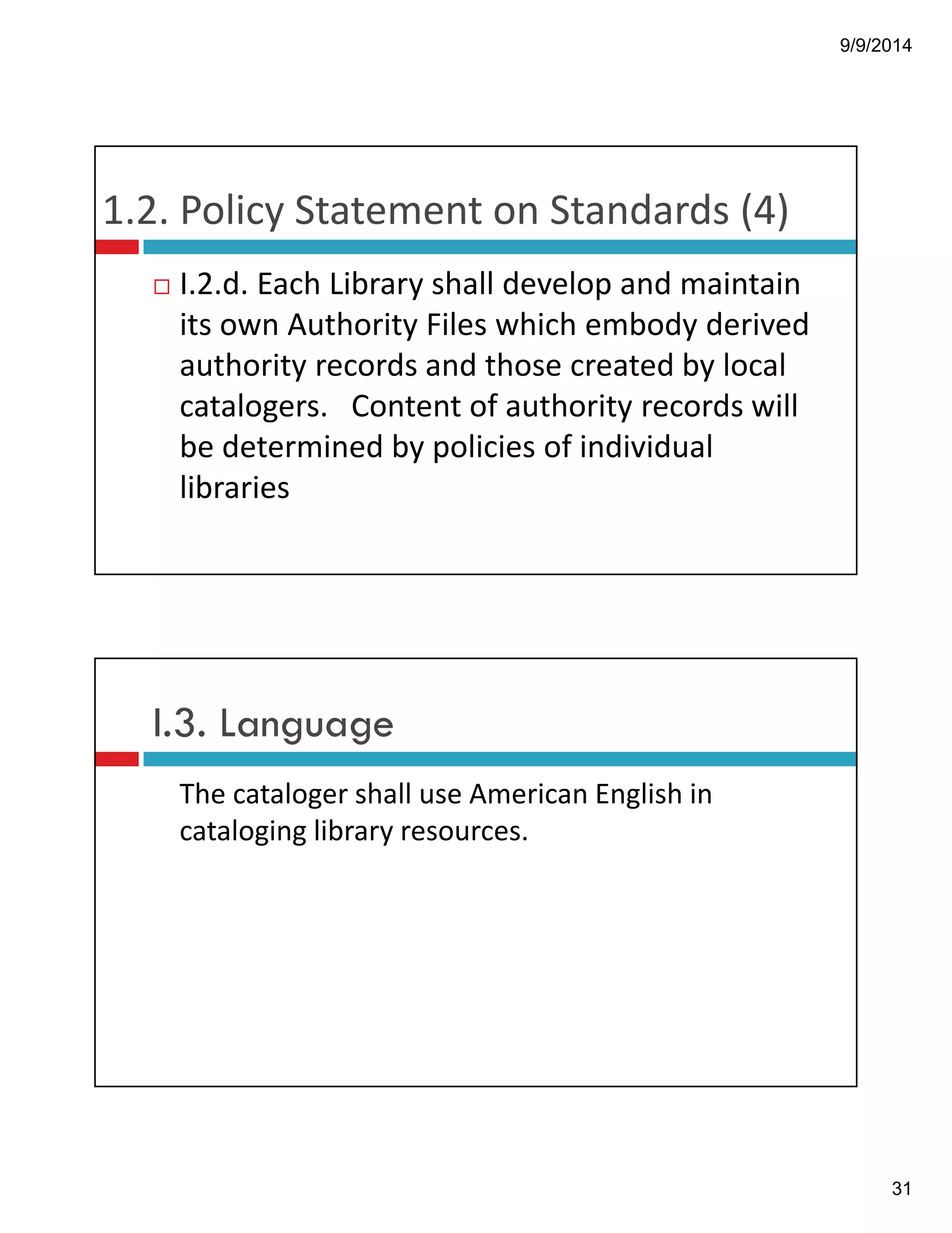 9/9/2014 
31 
1.2.!Policy!Statement!on!Standards!(4) 
! I.2.d.!Each!Library!shall!develop!and!maintain! 
its!own!Authority!Files!which!embody!derived! 
authority!records!and!those!created!by!local! 
catalogers.!!!Content!of!authority!records!will! 
be!determined!by!policies!of!individual! 
libraries 
I.3. Language 
The!cataloger!shall!use!American!English!in! 
cataloging!library!resources. 
 