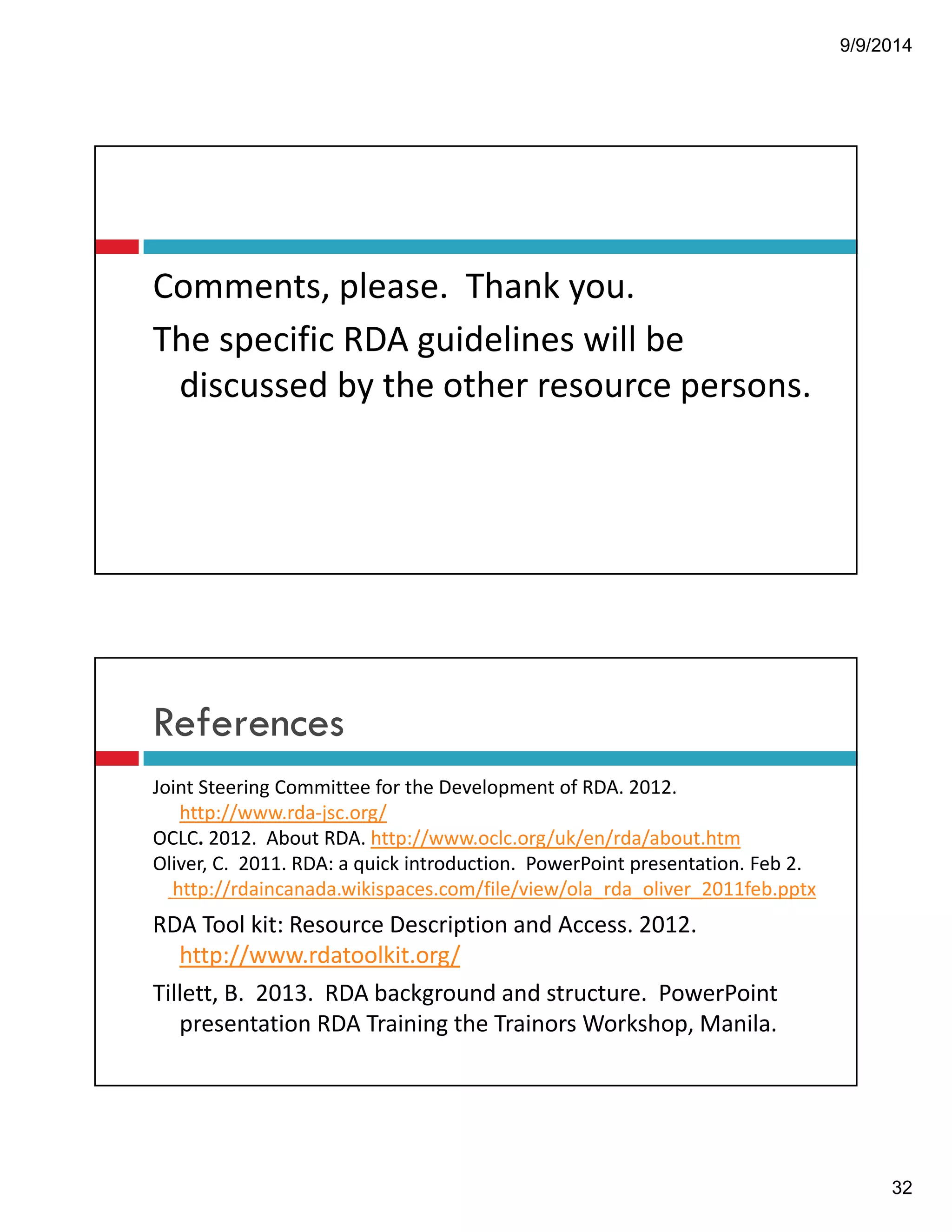 9/9/2014 
32 
Comments,!please.!!Thank!you. 
The!specific!RDA!guidelines!will!be! 
discussed!by!the!other!resource!persons. 
References 
Joint!Steering!Committee!for!the!Development!of!RDA.!2012.! 
http://www.rda"jsc.org/ 
OCLC. 2012.!!About!RDA.!http://www.oclc.org/uk/en/rda/about.htm 
Oliver,!C.!!2011.!RDA:!a!quick!introduction.!!PowerPoint!presentation.!Feb!2.! 
http://rdaincanada.wikispaces.com/file/view/ola_rda_oliver_2011feb.pptx 
RDA!Tool!kit:!Resource!Description!and!Access.!2012.! 
http://www.rdatoolkit.org/ 
Tillett,!B.!!2013.!!RDA!background!and!structure.!!PowerPoint! 
presentation!RDA!Training!the!Trainors Workshop,!Manila.! 
