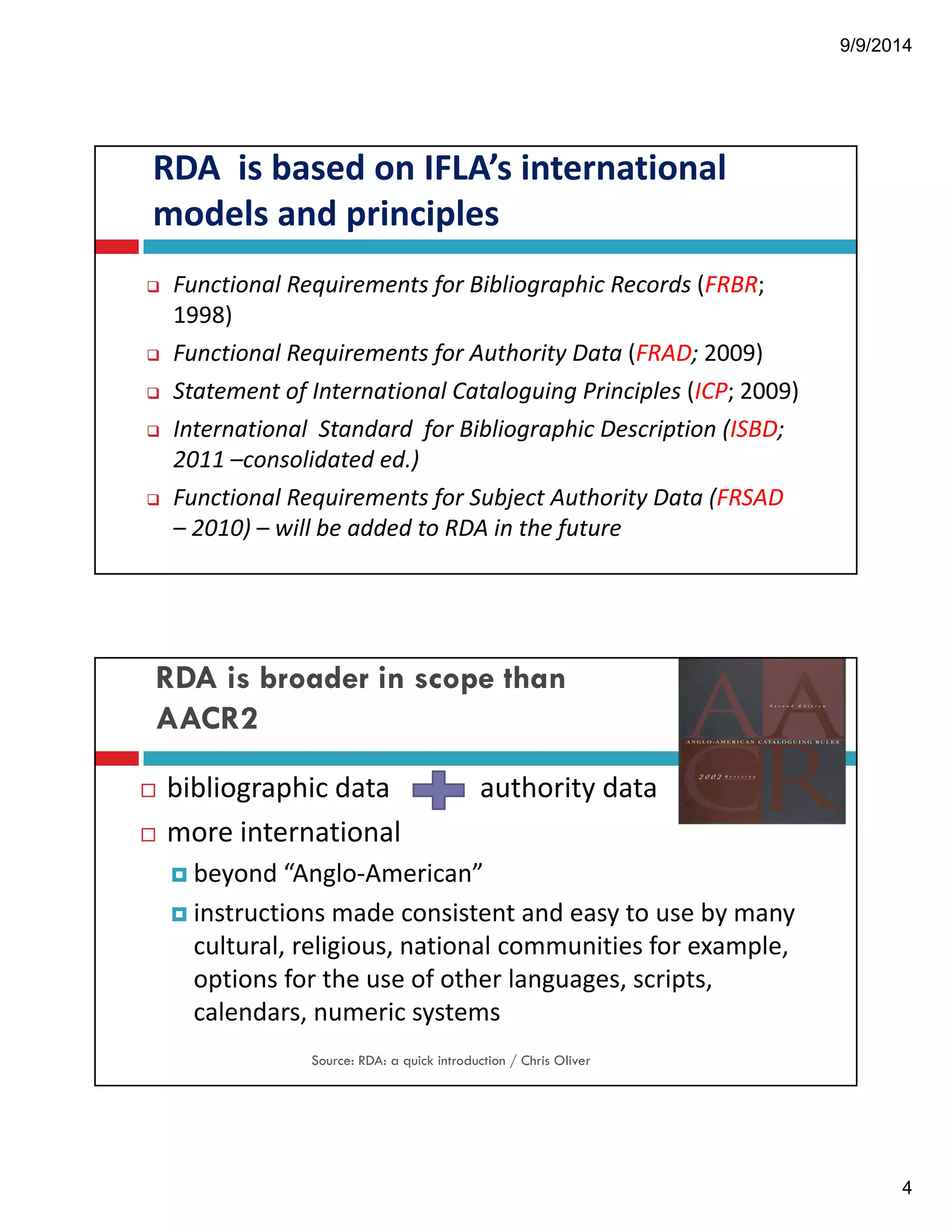 9/9/2014 
4 
RDA!!is!based!on!IFLA’s!international! 
models!and!principles 
" Functional!Requirements!for!Bibliographic!Records (FRBR;! 
1998) 
" Functional!Requirements!for!Authority!Data (FRAD; 2009) 
" Statement!of!International!Cataloguing!Principles (ICP;!2009) 
" International!!Standard!!for!Bibliographic!Description!(ISBD;! 
2011!–consolidated!ed.) 
" Functional!Requirements!for!Subject!Authority!Data!(FRSAD 
– 2010)!– will!be!added!to!RDA!in!the!future 
RDA is broader in scope than 
AACR2 
! bibliographic!data! authority!data! 
! more!international 
! beyond!“Anglo"American” 
! instructions!made!consistent!and!easy!to!use!by!many! 
cultural,!religious,!national!communities!for!example,! 
options!for!the!use!of!other!languages,!scripts,! 
calendars,!numeric!systems 
Source: RDA: a quick introduction / Chris Oliver 
 