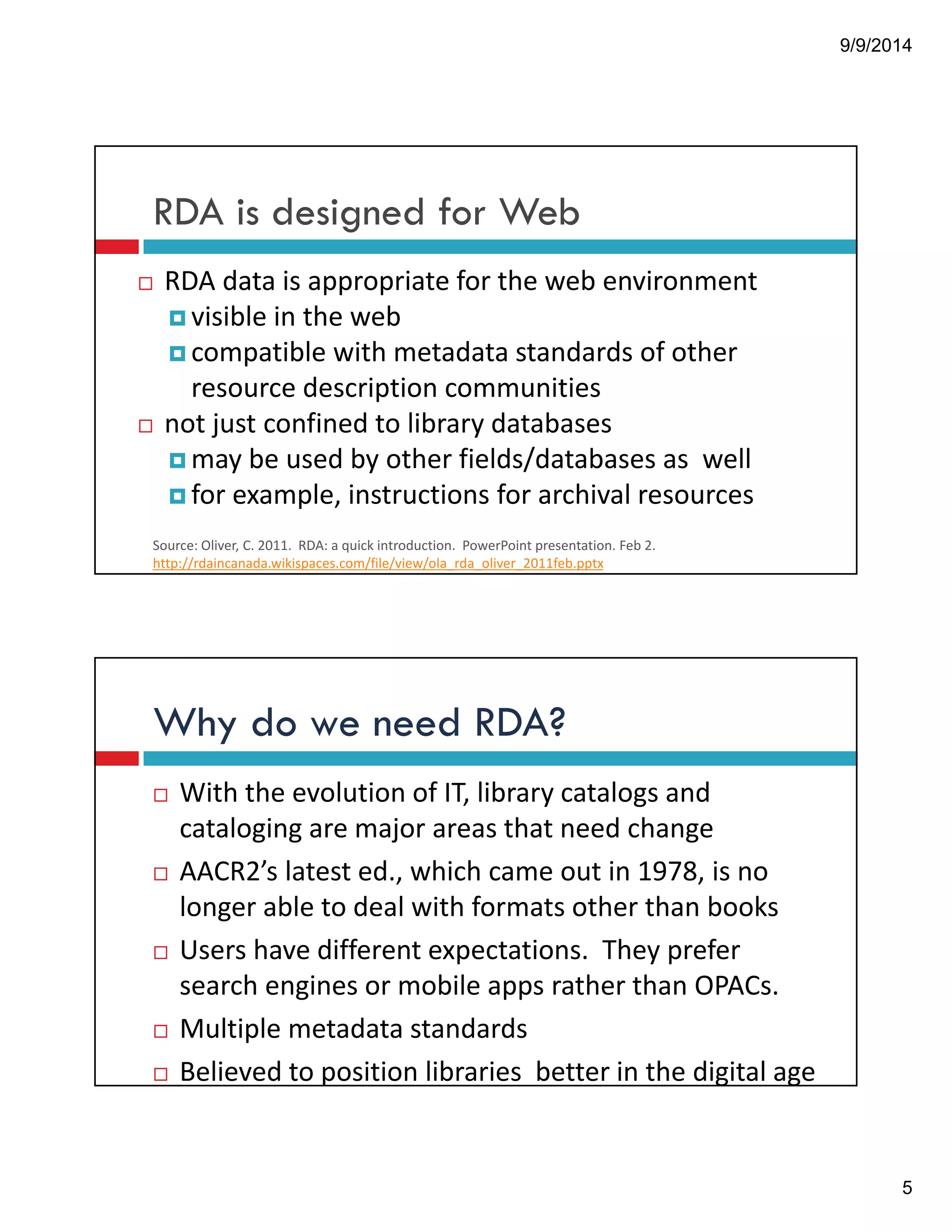 9/9/2014 
5 
RDA is designed for Web 
! RDA!data!is!appropriate!for!the!web!environment 
!visible!in!the!web 
!compatible!with!metadata!standards!of!other! 
resource!description!communities 
! not!just!confined!to!library!databases 
!may!be!used!by!other!fields/databases!as!!well 
!for!example,!instructions!for!archival!resources 
Source:!Oliver,!C.!2011.!!RDA:!a!quick!introduction.!!PowerPoint!presentation.!Feb!2.! 
http://rdaincanada.wikispaces.com/file/view/ola_rda_oliver_2011feb.pptx 
Why do we need RDA? 
! With!the!evolution!of!IT,!library!catalogs!and! 
cataloging!are!major!areas!that!need!change 
! AACR2’s!latest!ed.,!which!came!out!in!1978,!is!no! 
longer!able!to!deal!with!formats!other!than!books 
! Users!have!different!expectations.!!They!prefer! 
search!engines!or!mobile!apps!rather!than!OPACs. 
! Multiple!metadata!standards 
! Believed!to!position!libraries!!better!in!the!digital!age 
 