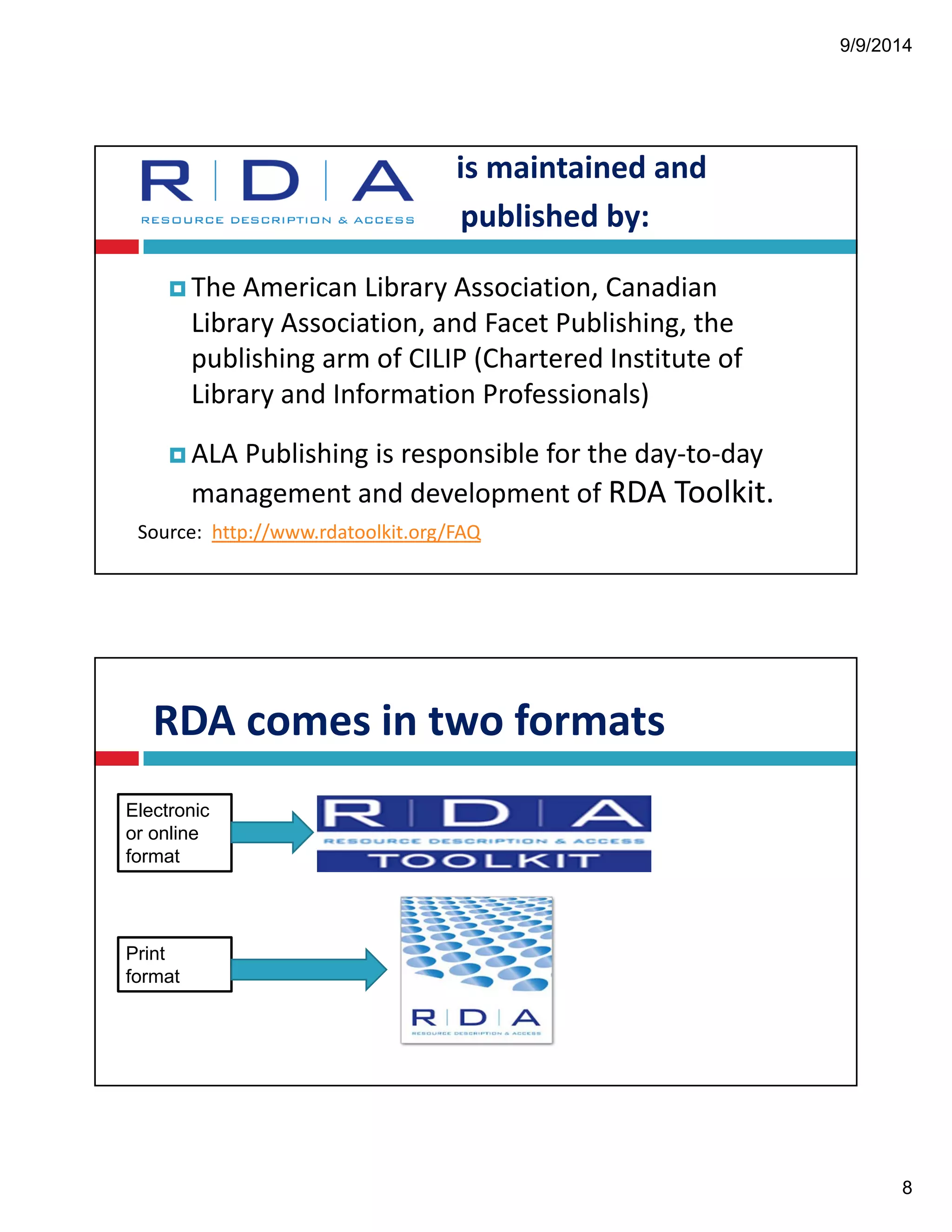 9/9/2014 
8 
is!maintained!and! 
published!by: 
!The!American!Library!Association,!Canadian! 
Library!Association,!and!Facet!Publishing,!the! 
publishing!arm!of!CILIP!(Chartered!Institute!of! 
Library!and!Information!Professionals)! 
!ALA!Publishing!is!responsible!for!the!day"to"day! 
management!and!development!of!RDA!Toolkit. 
Source:!!http://www.rdatoolkit.org/FAQ 
RDA!comes!in!two!formats 
Electronic 
or online 
format 
Print 
format 
 