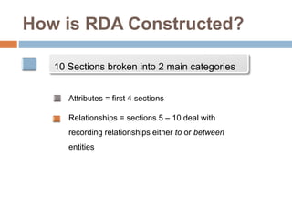 How is RDA Constructed?
10 Sections broken into 2 main categories
Attributes = first 4 sections
Relationships = sections 5 – 10 deal with
recording relationships either to or between
entities
 