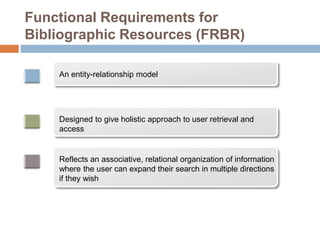 Functional Requirements for
Bibliographic Resources (FRBR)
An entity-relationship model
Designed to give holistic approach to user retrieval and
access
Reflects an associative, relational organization of information
where the user can expand their search in multiple directions
if they wish
 